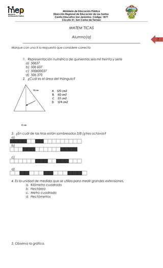 2
Ministerio de Educación Pública
Dirección Regional de Educación de Los Santos
Centro Educativo San Jerónimo, Código: 1877
Circuito 01, San Carlos de Tarrazú
MATEM´TICAS
Alumno(a)
_______________________________________________________________
Marque con una X la respuesta que considere correcta
1. Representación numérica de quinientos seis mil treinta y siete
a) 50637
b) 506 037
c) 500600037
d) 506 370
2. ¿Cuál es el área del triángulo?
3. ¿En cuál de las tiras están sombreados 3/8 (¿tres octavos?
a)
b)
c)
d)
4. Es la unidad de medida que se utiliza para medir grandes extensiones,
a. Kilómetro cuadrado
b. Hectárea
c. Metro cuadrado
d. Hectómetros
5. Observa la gráfica.
12 cm
10 cm A. 120 cm2
B. 60 cm2
C. 22 cm2
D. 124 cm2
 