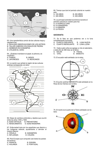 63. Una característica común de las culturas maya y
zapoteca fue:
A. REALIZAR OBSERVACIONES DE LOS ASTROS
B. TALLAR CABEZAS COLOSALES DE PIEDRA
C. SEMBRAR EN CHINAMPAS
D. UTILIZAR EL CERO
64. ¿Quiénes inventaron el papel, la pólvora y la
imprenta?
A. CHINOS B. INDIOS
C. JAPONESES D. MEXICANOS
65. La opción que señala la región de las culturas
andinas corresponde a la letra:
66. Etapa de cambios profundos y rápidos que ocurrió
entre los años 1450 y 1650
A. EDAD ANTIGUA B. PREHISTORIA
C. RENACIMIENTO D. EDAD MODERNA
67. Enfermedad traía por los españoles que diezmo a
los indígenas aztecas, ayudándolos a derrotar al
Imperio Mexica
A. VIRUELA B. SARAMPIÓS
C. INFLUENZA D. CÓLERA
68. País Europeo que conquistó casi todos los países
de América
A. FRANCIA B. ESPAÑA
C. HOLANDA D. PORTUGAL
69. Tiempo que duró el periodo colonial en nuestro
país
A. 100 AÑOS B. 200 AÑOS
C. 300 AÑOS D. 400 AÑOS
70. La principal actividad económica durante el
periodo colonial en nuestro país fue:
A. LA AGRICULTURA
B. LA GANADERÍA
C. LA MINERÍA
D. LA PESCA
GEOGRAFÍA
71. Es la fase en que podemos ver a la luna
completamente iluminada
A. CUARTO CRECIENTE B. LUNA NUEVA
C. CUARTO MENGUANTE D. LUNA LLENA
72. Cada cuatro años se agrega un día al calendario,
a este año de 366 días se le llama:
A. SOLAR B. FISCAL
C. CIVIL D. BISIESTO
73. El ecuador está señalado con la letra:
74. El punto cardinal SUROESTE está señalado en la
Rosa de los Vientos con la letra:
75. El manto es la parte de la Tierra señalada con la
letra:
B
C
D
A
D
C
A
C
D
A
C
D
B
A
B
C
D
 