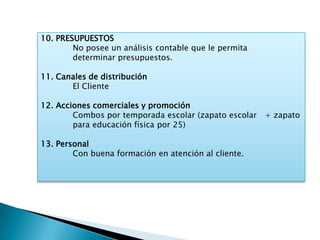 10. PRESUPUESTOS
        No posee un análisis contable que le permita
        determinar presupuestos.

11. Canales de distribución
       El Cliente

12. Acciones comerciales y promoción
        Combos por temporada escolar (zapato escolar   + zapato
        para educación física por 25)

13. Personal
        Con buena formación en atención al cliente.
 
