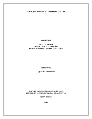 DIAGNOSTICO AMBIENTAL EMPRESA FRESAS S.A.S
APRENDICES
JOSE LUIS MEDINA
JUDITH CATALINA LEON NIÑO
HOLMAN EDUARDO GONZALEZ BALLESTEROS
INSTRUCTORA
JAQUELINE VILLALOBOS
SERVICIO NACIONAL DE APRENDIZAJE - SENA
TECNOLOGIA CONTROL DE CALIDAD DE ALIMENTOS.
FICHA: 583802
2015
 