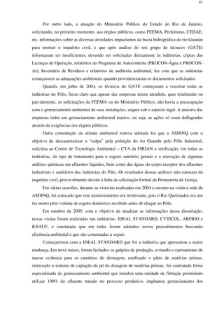 87
Por outro lado, a atuação do Ministério Público do Estado do Rio de Janeiro,
solicitando, no primeiro momento, aos órgãos públicos, como FEEMA, Prefeituras, CEDAE,
etc, informações sobre as diversas atividades impactantes da bacia hidrográfica do rio Guandu
para instruir o inquérito civil, e que após análise do seu grupo de técnicos (GATE)
informaram ser insuficientes, devendo ser solicitadas diretamente às indústrias, cópias das
Licenças de Operação, relatórios do Programa de Autocontrole (PROCON-Água e PROCON-
Ar), Inventário de Resíduos e relatórios de auditoria ambiental, fez com que as indústrias
começassem as adequações ambientais quando providenciaram os documentos solicitados.
Quando, em julho de 2004, os técnicos do GATE começaram a vistoriar todas as
indústrias do Pólo, ficou claro que apesar das empresas terem atendido, quer totalmente ou
parcialmente, as solicitações da FEEMA ou do Ministério Público, não havia a preocupação
com o gerenciamento ambiental de suas instalações, sequer sob o aspecto legal. A maioria das
empresas tinha um gerenciamento ambiental reativo, ou seja, as ações só eram deflagradas
através de exigências dos órgãos públicos.
Outra constatação da atitude ambiental reativa adotada foi que a ASDINQ com o
objetivo de descaracterizar a “culpa” pela poluição do rio Guandu pelo Pólo Industrial,
solicitou ao Centro de Tecnologia Ambiental – CTA da FIRJAN a verificação, em todas as
indústrias, do tipo de tratamento para o esgoto sanitário gerado e a execução de algumas
análises químicas em efluentes líquidos, bem como das águas do corpo receptor dos efluentes
industriais e sanitários das indústrias do Pólo. Os resultados dessas análises não constam do
inquérito civil, provavelmente devido à falta da solicitação formal da Promotoria de Justiça.
Em várias ocasiões, durante as vistorias realizadas em 2004 e mesmo na visita a sede da
ASDINQ, foi colocado que este monitoramento era irrelevante, pois o Rio Queimados era um
rio morto pelo volume de esgoto doméstico recebido antes de chegar ao Pólo.
Em outubro de 2005, com o objetivo de atualizar as informações dessa dissertação,
novas visitas foram realizadas nas indústrias: IDEAL STANDARD, CYTICOL, ARFRIO e
KNAUF, e constatado que em todas foram adotados novos procedimentos buscando
eficiência ambiental e que são comentadas a seguir.
Começaremos com a IDEAL STANDARD que foi a indústria que apresentou a maior
mudança. Em nove meses, foram fechados os galpões de produção, evitando o carreamento de
massa cerâmica para as canaletas de drenagem, confinado o pátio de matérias primas,
otimizado o sistema de captação de pó da dosagem de matérias primas, foi contratada firma
especializada de gerenciamento ambiental que instalou uma unidade de filtração permitindo
utilizar 100% do efluente tratado no processo produtivo, implantou gerenciamento dos
 