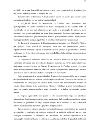 89
atividades que grande dano ambiental causava a bacia, como a extração ilegal de areia no leito
dos rios e a deposição de lixo as margens dos rios.
Portanto outros instrumentos de tutela coletiva devem ser usados para cessar o dano
ambiental, podendo ser por via judicial ou extrajudicial.
A adoção do Termo de Ajustamento de Conduta como instrumento para
aperfeiçoamento da gestão sustentável da bacia hidrográfica do rio Guandu pode ser
considerado em um dos mais eficientes na prevenção e na reparação dos danos ao meio
ambiente, pois permite celeridade na busca da reconstituição dos interesses lesados, ou no
afastamento das condutas que causem risco de lesão, principalmente diante da morosidade da
tramitação dos feitos judiciais e pelo fato de constituir título executivo extrajudicial.
Os Termos de Ajustamento de Conduta podem ser firmados pelo Ministério Público,
por qualquer órgão público ou autarquias, ainda que sem personalidade jurídica,
especificamente destinada à defesa de interesses difusos. Quando o ajustamento de conduta
for firmado por órgão público diverso do Ministério Público, é obrigatória a intervenção deste
como fiscal da lei.
Os diagnósticos ambientais efetuados nas indústrias instaladas do Pólo Industrial
permitiram apresentar uma proposta das diretrizes mínimas que servirá como roteiro das
obrigações a serem elencadas nos Termos de Ajustamento de Conduta a serem celebrados
com o Ministério Público do Estado do Rio de Janeiro e que podem ser adotadas para todas as
indústrias da área de influência da bacia hidrográfica do rio Guandu.
Outro aspecto que deve ser considerado é de que as diretrizes permitirão que o tomador
do ajustamento de conduta e/ou os demais órgãos envolvidos fazer o monitoramento do
cumprimento das obrigações dos termos. Para facilitar este monitoramento deverão ser
criadas rotinas internas, como a emissão de relatórios periódicos, a serem encaminhadas as
partes interessadas, documentando as ações executadas no período e os resultados parciais
obtidos.
A proposta apresentada não garante o total enquadramento legal das atividades
industriais em funcionamento, mas permite o atendimento da legislação ambiental que afetam
diretamente as qualidades do corpo receptor hídrico, do ar ambiente, do solo e do lençol
freático e que realmente impactam a qualidade da água dos rios.
Para se conhecer todos os requisitos ambientais legais que a indústria terá que atender é
recomendável a realização de auditoria ambiental. A auditoria ambiental por ser uma
avaliação documentada e sistemática das instalações, das práticas operacionais e de
manutenção, permite verificar a obediência aos padrões de controle e de qualidade ambiental,
 