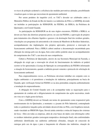 90
os riscos de poluição acidental e a eficiência das medidas preventivas adotadas, possibilitando
visualizar quais os itens que necessitam de ajustamento ambiental.
Por serem produtos do inquérito civil, os TAC’s deverão ser celebrados entre o
Ministério Público do Estado do Rio de Janeiro e as indústrias do Pólo e a ASDINQ, devendo
ser incluídas as participações da SEMADUR, da FEEMA, da SERLA, da Prefeitura de
Queimados e do Comitê Guandu.
As participações da SEMADUR ou de seus órgãos executores, FEEMA e SERLA, se
devem aos fatos das diretrizes propostas prever, no caso da FEEMA, a aprovação de projetos
para tratamentos dos efluentes líquidos e gasosos e da destinação final dos resíduos gerados,
vinculações aos programas de autocontrole e do sistema de Manifesto de Resíduos Industriais,
acompanhamento das implantações dos projetos aprovados, promover a renovação do
licenciamento ambiental. Para a SERLA caberá analisar a documentação encaminhada para
obtenção da outorga pelo uso da água, bem como ambos poderão atuar no acompanhamento
do cumprimento dos TAC’s, nas áreas de suas competências.
Caberá a Prefeitura de Queimados, através da sua Secretaria Municipal da Fazenda, a
obrigação de exigir que a renovação do alvará de funcionamento da indústria só poderá
ocorrer se for apresentada a Licença de Operação ou correspondência da FEEMA informando
a situação do licenciamento, quando a indústria possuir somente o protocolo de solicitação de
licenciamento ambiental.
Para empreendimentos novos, as Prefeituras deveriam trabalhar em conjunto com os
órgãos ambientais e só permitirem a instalações de indústrias, principalmente na bacia do
Guandu, após verificação formal da FEEMA se na área pretendida comporta ambientalmente
a instalação do empreendimento.
A obrigação do Comitê Guandu será a de acompanhar todas as negociações para o
ajustamento de conduta até o diligenciamento do cumprimento das ações necessárias, tendo
em vista ser o órgão gestor da bacia.
Com a ASDINQ deverá ser firmado um termo de ajustamento como responsável pelo
monitoramento do rio Queimados, a montante e a jusante do Pólo Industrial, contemplando
todos os parâmetros lançados pelas atividades desenvolvidas no Pólo, com freqüência mensal,
sendo vinculado ao PROCON-Água. Deverá ainda controlar a rotina de limpeza dos sistemas
de fossa - filtro em todas as empresas, além de criar banco de dados com informações sobre
os resíduos industriais gerados (estocagem temporária e destinação final), não conformidades
ambientais identificadas nas auditorias ambientais efetuadas, situação de concessão de
outorgas pelo uso da água e para o lançamento de efluentes das indústrias, situação do
 