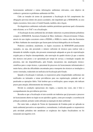 91
licenciamento ambiental e outras informações ambientais relevantes, com objetivo de
conhecer e gerenciar os problemas ambientais do Pólo.
Cabe ao tomador do termo de ajustamento a fiscalização do fiel cumprimento das
obrigações previstas dentro dos prazos acordados, não impedindo que a SEMADUR, ou seus
órgãos executores, bem como o Comitê Guandu, também, não a façam.
Os diagnósticos ambientais realizados também permitiram questionar qual a ferramenta
mais eficiente, se os TAC’s ou a fiscalização.
A fiscalização da área ambiental das atividades industriais ou potencialmente poluidoras
compete a SEMADUR, Secretaria Estadual de Meio Ambiente e Desenvolvimento Urbano,
através de seus órgãos executores como a FEEMA, a SERLA e outros, além das Secretarias
de Meio Ambiente dos municípios que fazem parte da bacia hidrográfica do rio Guandu.
Podemos considerar, atualmente, os órgãos executores da SEMADUR praticamente
sucatados, ou seja, não possuindo o número suficiente de técnicos para realizar toda a
demanda de trabalho exigida, não possuem remuneração adequada ao grau de especialização
exigida para as funções desempenhadas, não renovação de quadro técnico já que a maioria
dos técnicos está preste a ser aposentada por tempo de serviço, a instalação ocupada são
precárias, não são disponibilizados, pelo Estado, mecanismos das atualizações técnico-
científicas para o corpo técnico, o percentual de processos de licenciamento informatizados é
muito baixo, além das dificuldades encontradas para o transporte dos técnicos as instalações a
serem vistoriadas, traduzindo em ineficácia da fiscalização pelo Estado.
Quando a fiscalização é realizada, os responsáveis pelas irregularidades ambientais são
notificados ou intimados a tomar providências para sua regularização, podendo até ser
paralisadas as operações fabris. Vale lembrar que as notificações, quase sempre, não indicam
prazos para atuação, diferentemente das intimações.
Devido às condições operacionais dos órgãos, a maioria das vezes, não é feito o
acompanhamento das providências previstas.
Ressalta-se que a fiscalização só tem ocorrido em indústrias que já possuem o processo
de licenciamento aberto no órgão ou em episódios agudos, como por exemplo: a ocorrência de
poluição acidental, portanto sendo utilizada na reparação do dano ambiental.
Por outro lado, a adoção do Termo de Ajustamento de Conduta pode ser aplicada na
tutela ambiental preventiva ou reparatória e, normalmente, é utilizada quando os responsáveis
pela atividade poluidora não atenderam as exigências dos órgãos fiscalizadores ou foi
instaurado um inquérito civil.
 