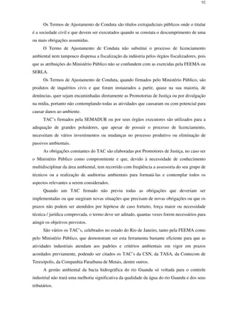 92
Os Termos de Ajustamento de Conduta são títulos extrajudiciais públicos onde o titular
é a sociedade civil e que devem ser executados quando se constata o descumprimento de uma
ou mais obrigações assumidas.
O Termo de Ajustamento de Conduta não substitui o processo de licenciamento
ambiental nem tampouco dispensa a fiscalização da indústria pelos órgãos fiscalizadores, pois
que as atribuições do Ministério Público não se confundem com as exercidas pela FEEMA ou
SERLA.
Os Termos de Ajustamento de Conduta, quando firmados pelo Ministério Público, são
produtos de inquéritos civis e que foram instaurados a partir, quase na sua maioria, de
denúncias, quer sejam encaminhadas diretamente as Promotorias de Justiça ou por divulgação
na mídia, portanto não contemplando todas as atividades que causaram ou com potencial para
causar danos ao ambiente.
TAC’s firmados pela SEMADUR ou por seus órgãos executores são utilizados para a
adequação de grandes poluidores, que apesar de possuir o processo de licenciamento,
necessitam de vários investimentos ou mudanças no processo produtivo ou eliminação de
passivos ambientais.
As obrigações constantes do TAC são elaboradas por Promotores de Justiça, no caso ser
o Ministério Público como compromitente e que, devido à necessidade de conhecimento
multidisciplinar da área ambiental, tem recorrido com freqüência a assessoria do seu grupo de
técnicos ou a realização de auditorias ambientais para formatá-las e contemplar todos os
aspectos relevantes a serem considerados.
Quando um TAC firmado não previu todas as obrigações que deveriam ser
implementadas ou que surgiram novas situações que precisam de novas obrigações ou que os
prazos não podem ser atendidos por hipótese de caso fortuito, força maior ou necessidade
técnica / jurídica comprovada, o termo deve ser aditado, quantas vezes forem necessários para
atingir os objetivos previstos.
São vários os TAC’s, celebrados no estado do Rio de Janeiro, tanto pela FEEMA como
pelo Ministério Público, que demonstram ser esta ferramenta bastante eficiente para que as
atividades industriais atendam aos padrões e critérios ambientais em vigor em prazos
acordados previamente, podendo ser citados os TAC’s da CSN, da TASA, da Contecom de
Teresópolis, da Companhia Paraibuna de Metais, dentre outros.
A gestão ambiental da bacia hidrográfica do rio Guandu só voltada para o controle
industrial não trará uma melhoria significativa da qualidade da água do rio Guandu e dos seus
tributários.
 