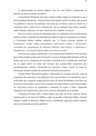 93
A implementação de políticas públicas deve ter como diretriz constitucional do
principio do desenvolvimento sustentável.
A Constituição Fluminense prevê que a política urbana compete aos municípios e que a
mesma atenderá plenamente o desenvolvimento das funções sociais da cidade, para garantia
da qualidade de vida de seus habitantes. Diz ainda que as funções sociais da cidade são o
saneamento básico, coleta de lixo, drenagem das vias de circulação, água potável, moradia,
saúde, educação, segurança, etc e que é direito de todo o cidadão o seu acesso.
Nos casos onde os serviços de saneamento básico se configuram como de predominante
interesse comum, a definição da titularidade prescinde da análise da competência dos Estados.
A Constituição Federal, também, estabelece que "os Estados poderão, mediante lei
complementar, instituir regiões metropolitanas, aglomerações urbanas e microrregiões,
constituídas por agrupamentos de municípios limítrofes, para integrar a organização, o
planejamento e a execução de funções públicas de interesse comum”.
Com base neste artigo constitucional, a Lei Complementar Estadual nº 87/97 transferiu
para o Poder Estadual grande parte das funções e serviços da Região Metropolitana do Rio de
Janeiro, que era de competência dos municípios, ocorrendo assim a exclusão dos municípios
do seu papel efetivo de titular dos serviços, mas permanecendo responsável pelo
acompanhamento, controle e fiscalização da concessão e tendo o direito ao acesso às
informações inerentes à prática do saneamento realizada no seu território.
O Plano Diretor Municipal disciplina o ordenamento da ocupação territorial, sendo de
competência dos municípios a sua elaboração, bem como fiscalizar o seu atendimento, não se
justificando que a expansão ocupacional não ocorra de forma desordenada ou em áreas que
deveriam ser preservadas, como as faixas marginais dos corpos hídricos, sem estar precedidos
dos necessários serviços de esgotamento e tratamento do esgoto e coleta e disposição
adequada de lixo numa área tão crítica como a da bacia hidrográfica do rio Guandu.
O Estatuto da Cidade inclui a ordem urbana como parte do rol dos interesses difusos
tutelados pela Lei de Ação Civil Pública, sendo seu guardião o Ministério Público. Portanto
cabendo, também ao Ministério Público buscar o atendimento legal pelos poderes públicos
através das ferramentas de tutela ambiental.
 