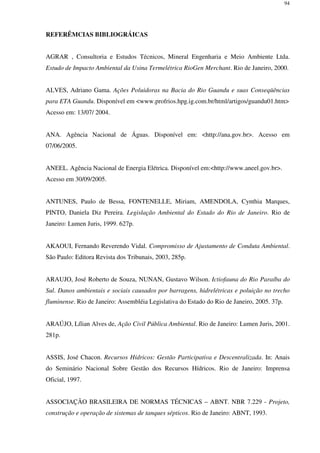 94
REFERÊMCIAS BIBLIOGRÁICAS
AGRAR , Consultoria e Estudos Técnicos, Mineral Engenharia e Meio Ambiente Ltda.
Estudo de Impacto Ambiental da Usina Termelétrica RioGen Merchant. Rio de Janeiro, 2000.
ALVES, Adriano Gama. Ações Poluidoras na Bacia do Rio Guandu e suas Conseqüências
para ETA Guandu. Disponível em <www.profrios.hpg.ig.com.br/html/artigos/guandu01.htm>
Acesso em: 13/07/ 2004.
ANA. Agência Nacional de Águas. Disponível em: <http://ana.gov.br>. Acesso em
07/06/2005.
ANEEL. Agência Nacional de Energia Elétrica. Disponível em:<http://www.aneel.gov.br>.
Acesso em 30/09/2005.
ANTUNES, Paulo de Bessa, FONTENELLE, Miriam, AMENDOLA, Cynthia Marques,
PINTO, Daniela Diz Pereira. Legislação Ambiental do Estado do Rio de Janeiro. Rio de
Janeiro: Lumen Juris, 1999. 627p.
AKAOUI, Fernando Reverendo Vidal. Compromisso de Ajustamento de Conduta Ambiental.
São Paulo: Editora Revista dos Tribunais, 2003, 285p.
ARAUJO, José Roberto de Souza, NUNAN, Gustavo Wilson. Ictiofauna do Rio Paraíba do
Sul. Danos ambientais e sociais causados por barragens, hidrelétricas e poluição no trecho
fluminense. Rio de Janeiro: Assembléia Legislativa do Estado do Rio de Janeiro, 2005. 37p.
ARAÚJO, Lílian Alves de, Ação Civil Pública Ambiental. Rio de Janeiro: Lumen Juris, 2001.
281p.
ASSIS, José Chacon. Recursos Hídricos: Gestão Participativa e Descentralizada. In: Anais
do Seminário Nacional Sobre Gestão dos Recursos Hídricos. Rio de Janeiro: Imprensa
Oficial, 1997.
ASSOCIAÇÃO BRASILEIRA DE NORMAS TÉCNICAS – ABNT. NBR 7.229 - Projeto,
construção e operação de sistemas de tanques sépticos. Rio de Janeiro: ABNT, 1993.
 