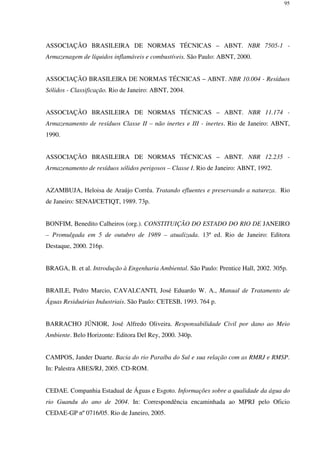 95
ASSOCIAÇÃO BRASILEIRA DE NORMAS TÉCNICAS – ABNT. NBR 7505-1 -
Armazenagem de líquidos inflamáveis e combustíveis. São Paulo: ABNT, 2000.
ASSOCIAÇÃO BRASILEIRA DE NORMAS TÉCNICAS – ABNT. NBR 10.004 - Resíduos
Sólidos - Classificação. Rio de Janeiro: ABNT, 2004.
ASSOCIAÇÃO BRASILEIRA DE NORMAS TÉCNICAS – ABNT. NBR 11.174 -
Armazenamento de resíduos Classe II – não inertes e III - inertes. Rio de Janeiro: ABNT,
1990.
ASSOCIAÇÃO BRASILEIRA DE NORMAS TÉCNICAS – ABNT. NBR 12.235 -
Armazenamento de resíduos sólidos perigosos – Classe I. Rio de Janeiro: ABNT, 1992.
AZAMBUJA, Heloisa de Araújo Corrêa. Tratando efluentes e preservando a natureza. Rio
de Janeiro: SENAI/CETIQT, 1989. 73p.
BONFIM, Benedito Calheiros (org.). CONSTITUIÇÃO DO ESTADO DO RIO DE JANEIRO
– Promulgada em 5 de outubro de 1989 – atualizada. 13ª ed. Rio de Janeiro: Editora
Destaque, 2000. 216p.
BRAGA, B. et al. Introdução à Engenharia Ambiental. São Paulo: Prentice Hall, 2002. 305p.
BRAILE, Pedro Marcio, CAVALCANTI, José Eduardo W. A., Manual de Tratamento de
Águas Residuárias Industriais. São Paulo: CETESB, 1993. 764 p.
BARRACHO JÚNIOR, José Alfredo Oliveira. Responsabilidade Civil por dano ao Meio
Ambiente. Belo Horizonte: Editora Del Rey, 2000. 340p.
CAMPOS, Jander Duarte. Bacia do rio Paraíba do Sul e sua relação com as RMRJ e RMSP.
In: Palestra ABES/RJ, 2005. CD-ROM.
CEDAE. Companhia Estadual de Águas e Esgoto. Informações sobre a qualidade da água do
rio Guandu do ano de 2004. In: Correspondência encaminhada ao MPRJ pelo Oficio
CEDAE-GP nº 0716/05. Rio de Janeiro, 2005.
 