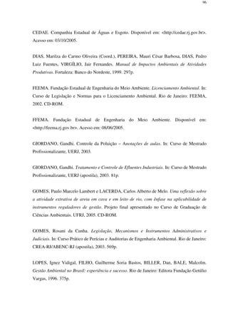 96
CEDAE. Companhia Estadual de Águas e Esgoto. Disponível em: <http://cedae.rj.gov.br>.
Acesso em: 03/10/2005.
DIAS, Marilza do Carmo Oliveira (Coord.), PEREIRA, Mauri César Barbosa, DIAS, Pedro
Luiz Fuentes, VIRGÍLIO, Jair Fernandes. Manual de Impactos Ambientais de Atividades
Produtivas. Fortaleza: Banco do Nordeste, 1999. 297p.
FEEMA. Fundação Estadual de Engenharia do Meio Ambiente. Licenciamento Ambiental. In:
Curso de Legislação e Normas para o Licenciamento Ambiental. Rio de Janeiro: FEEMA,
2002. CD-ROM.
FFEMA. Fundação Estadual de Engenharia do Meio Ambiente. Disponível em:
<http://feema.rj.gov.br>. Acesso em: 08/06/2005.
GIORDANO, Gandhi. Controle da Poluição – Anotações de aulas. In: Curso de Mestrado
Profissionalizante, UERJ, 2003.
GIORDANO, Gandhi. Tratamento e Controle de Efluentes Industriais. In: Curso de Mestrado
Profissionalizante, UERJ (apostila), 2003. 81p.
GOMES, Paulo Marcelo Lambert e LACERDA, Carlos Alberto de Melo. Uma reflexão sobre
a atividade extrativa de areia em cava e em leito de rio, com ênfase na aplicabilidade de
instrumentos reguladores de gestão. Projeto final apresentado no Curso de Graduação de
Ciências Ambientais. UFRJ, 2005. CD-ROM.
GOMES, Rosani da Cunha. Legislação, Mecanismos e Instrumentos Administrativos e
Judiciais. In: Curso Prático de Perícias e Auditorias de Engenharia Ambiental. Rio de Janeiro:
CREA-RJ/ABENC-RJ (apostila), 2003. 569p.
LOPES, Ignez Vidigal, FILHO, Guilherme Soria Bastos, BILLER, Dan, BALE, Malcolm.
Gestão Ambiental no Brasil: experiência e sucesso. Rio de Janeiro: Editora Fundação Getúlio
Vargas, 1996. 375p.
 