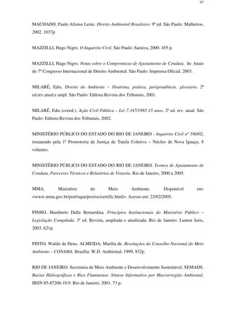 97
MACHADO, Paulo Afonso Leme. Direito Ambiental Brasileiro. 9º ed. São Paulo: Malheiros,
2002. 1037p.
MAZZILLI, Hugo Nigro. O Inquérito Civil. São Paulo: Saraiva, 2000. 455 p.
MAZZILLI, Hugo Nigro. Notas sobre o Compromisso de Ajustamento de Conduta. In: Anais
do 7º Congresso Internacional de Direito Ambiental. São Paulo: Imprensa Oficial, 2003.
MILARÉ, Edis, Direito do Ambiente – Doutrina, prática, jurisprudência, glossário, 2ª
ed.rev.atual.e ampl. São Paulo: Editora Revista dos Tribunais, 2001.
MILARÉ, Edis (coord.). Ação Civil Pública – Lei 7.347/1985-15 anos. 2ª ed. rev. atual. São
Paulo: Editora Revista dos Tribunais, 2002.
MINISTÉRIO PÚBLICO DO ESTADO DO RIO DE JANEIRO - Inquérito Civil nº 590/02,
instaurado pela 1ª Promotoria de Justiça de Tutela Coletiva – Núcleo de Nova Iguaçu, 8
volumes.
MINISTÉRIO PÚBLICO DO ESTADO DO RIO DE JANEIRO. Termos de Ajustamento de
Conduta, Pareceres Técnicos e Relatórios de Vistoria. Rio de Janeiro, 2000 a 2005.
MMA. Ministério do Meio Ambiente. Disponível em:
<www.mma.gov.br/port/squa/prorisc/certific.html>. Acesso em: 23/02/2005.
PINHO, Humberto Dalla Bernardina. Princípios Institucionais do Ministério Público –
Legislação Compilada. 3ª ed. Revista, ampliada e atualizada. Rio de Janeiro: Lumen Juris,
2003. 621p.
PINTO, Waldir de Deus, ALMEIDA, Marília de. Resoluções do Conselho Nacional do Meio
Ambiente – CONAMA. Brasília: W.D. Ambiental, 1999, 932p.
RIO DE JANEIRO. Secretaria de Meio Ambiente e Desenvolvimento Sustentável, SEMADS.
Bacias Hidrográficas e Rios Fluminense. Síntese Informativo por Macrorregião Ambiental.
IBSN 85-87206-10.9. Rio de Janeiro, 2001. 73 p.
 