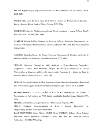 98
ROCCO, Rogério (org.). Legislação Brasileira do Meio Ambiente. Rio de Janeiro: DP&A,
2002, 282p.
RODRIGUES, Geisa de Assis. Ação Civil Pública e Termo de Ajustamento de Conduta –
Teoria e Prática. Rio de Janeiro: Editora Forense, 2002. 334p.
RODRIGUES, Marcelo Abelha. Instituições de Direito Ambiental – volume I (Parte Geral).
São Paulo:Max Limonad, 2002. 339p.
SANTILLI, Juliana. Política Nacional de Recursos Hídricos: Princípios Fundamentais. In:
Anais do 7º Congresso Internacional de Direito Ambiental, p.647-662. São Paulo: Imprensa
Oficial, 2003.
SAROLDI, Maria José Lopes de Araújo. Termo de Ajustamento de Conduta na Gestão de
Resíduos Sólidos. Rio de Janeiro: Editora Lúmen Júris, 2005. 187p.
SEMADS. Secretaria Estadual de Meio Ambiente e Desenvolvimento Sustentável.
Cooperação Técnica Brasil-Alemanha, Projeto PLANÁGUA-SEMADS/GTZ. Bacias
Hidrográficas e Recursos Hídricos da Macrorregião Ambiental 2 – Bacia da Baía de
Sepetiba. Rio de Janeiro: SEMADS, 2001, 79p.
SEMADS. Secretaria Estadual de Meio Ambiente e Desenvolvimento Sustentável. Disponível
em: <www.semads.rj.gov.br/desenvolvimento_sustentavel.asp>. Acesso em 21/02/2005.
SENADO FEDERAL. CONSTITUIÇÃO DA REPÚBLICA FEDERATIVA DO BRASIL –
Promulgada em 5 de outubro de 1988. Edição Atualizada. Brasília: Senado Federal, 1999.
360p.
SERBER, Josélia Brito. Anotações Técnicas e Elaborações Próprias, 2005.
SERLA. Fundação Superintendência de Rios e Lagoas. Disponível em:
<http://serla.rj.gov.br>. Acesso em: 09/10/2005.
TAUK-TORNISIELO, Sâmia Maria, GOBBI, Nivar, FORESTI, Celina, LIMA, Solange
Terezinha. Análise Ambiental: estratégias e ações. Rio Claro, SP: Centro de Estudos
Ambientais – UNESP, 1995. 357p.
 