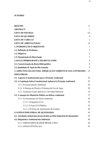 xii
SUMÁRIO
RESUMO iv
ABSTRACT v
LISTA DE FIGURAS viii
LISTA DE QUADROS ix
LISTA DE TABELAS x
LISTA DE ABREVIATURAS xii
1. INTRODUÇÃO E OBJETIVOS 1
1.1. Definição do Problema 1
1.2. Objetivos 2
1.3. Organização da Dissertação 3
2. BACIA HIDROGRÁFICA DO RIO GUANDU 4
2.1. Caracterização da Bacia Hidrográfica 4
2.2. Qualidade de Água do Rio Guandu 9
3. ASPECTOS LEGAIS PARA ADEQUAÇÃO AMBIENTAL DAS ATIVIDADES
INDUSTRIAIS
22
3.1. Aspectos Constitucionais para a Proteção Ambiental 22
3.2. A Legislação Infra-Constitucional Aplicável à Proteção Ambiental 25
3.2.1. O Licenciamento Ambiental 29
3.2.2. A Outorga de Direito e Cobrança de Uso de Água 30
3.2.3. Arcabouço Legal Aplicável à Atividade Industrial 32
3.3. A atuação do Ministério Público na Defesa Ambiental 37
3.3.1. As Ferramentas de Tutela Ambiental 38
3.3.1.1. O Inquérito Civil 39
3.3.1.2 A Ação Civil Pública. 39
3.3.1.3. O Termo de Ajustamento de Conduta 40
4. O PÓLO INDUSTRIAL DE QUEIMADOS 45
4.1. Atividades Industriais desenvolvidas no Pólo Industrial de Queimados 45
4.2. Diagnóstico Ambiental das Indústrias 48
4.2.1. CERVEJARIAS KAISER BRASIL LTDA 48
4.2.2. LOJAS CITYCOL S/A 54
 