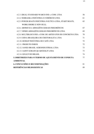 xiii
4.2.3. IDEAL STANDARD WABCO IND. e COM. LTDA 58
4.2.4. NEBRASKA INDÚSTRIA E COMÉRCIO LTDA 61
4.2.5. POWER BOATS INDÚSTRIA NÁUTICA LTDA, START BOATS,
WORK SHORE E NEW HULL
65
4.2.6. ARFRIO S/A ARMAZÉNS GERAIS FRIGORÍFICOS 67
4.2.7. VIFRIO ARMAZÉNS GERAIS FRIGORÍFICOS LTDA 69
4.2.8. MULTIBLOCO IND. e COM. DE ARTEFATOS DE CONCRETO LTDA 70
4.2.9. USINA BRASILEIRA DE CRISTOBALITA LTDA 71
4.2.10. ROMAP INDÚSTRIA DE CAFÉ LTDA 72
4.2.11. PRODUTO INBOX 72
4.2.12. SANES BRASIL AGROINDUSTRIAL LTDA 73
4.2.13. SAINT GOBAIN QUARTZOLIT LTDA 73
4.2.14. KNAUF DO BRASIL 74
5. DIRETRIZES PARA O TERMO DE AJUSTAMENTO DE CONDUTA
AMBIENTAL
77
6. CONCLUSÕES E RECOMENDAÇÕES 81
REFERÊNCIAS BILIOGRÁFICAS 89
 