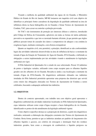 2
Visando a melhoria da qualidade ambiental das águas do rio Guandu, o Ministério
Público do Estado do Rio de Janeiro, MP-RJ instaurou um inquérito civil com objetivo de
identificar as principais fontes causadoras da degradação da qualidade ambiental na área de
influência direta na bacia hidrográfica do rio Guandu e firmar Termos de Ajustamento de
Conduta, TAC, para cessar ou controlar a poluição provocada.
Os TAC’s são instrumentos de proteção aos interesses difusos e coletivos, introduzido
pelo Código de Defesa do Consumidor, aplicáveis em todas as formas de tutela ambiental,
preventiva ou reparatória e que tem se mostrado bastante eficiente, já que permite que órgãos
públicos possam tomar do causador dos danos o compromisso de adequar a sua conduta às
exigências legais, mediante cominações, com eficácia extrajudicial.
Quanto ao inquérito civil, este permitirá, a princípio, identificará as não conformidades
legais das atividades industriais desenvolvidas na área de influência da bacia e a montante da
tomada d’água da Estação de Tratamento de Água do Guandu, ETA-Guandu, e definindo as
obrigações a serem implementadas por tais atividades visando o atendimento às legislações
ambientais em vigor.
O Pólo Industrial de Queimados foi o estudo de caso selecionado. Possui 18 indústrias
de portes e tipologias variados, utilizando como corpo receptor para os efluentes líquidos
gerados um dos afluentes do rio Guandu. Ressalta-se ainda a sua localização a montante da
tomada d’água da ETA-Guandu. Os diagnósticos ambientais efetuados nas indústrias
instaladas do Pólo Industrial permitirão apresentar uma proposta das diretrizes que servirá
como roteiro das obrigações elencadas nos Termos de Ajustamento de Conduta a serem
celebrados, buscando a adequação ambiental das indústrias.
1.2. OBJETIVOS
Dentro do contexto apresentado, este trabalho tem com objetivo geral apresentar o
diagnóstico ambiental das atividades industriais localizadas no Pólo Industrial de Queimados,
cujas industrias utilizam como corpo d’água receptor a bacia hidrográfica do rio Guandu,
identificando os pontos de não atendimento da legislação ambiental vigente.
Como objetivo específico destaca-se a proposição de diretrizes, a partir dos diagnósticos
realizados, norteando a elaboração das obrigações constantes dos Termos de Ajustamento de
Conduta. Desta forma, permite-se que as indústrias atendam aos padrões de lançamentos dos
efluentes líquidos e gasosos, aos critérios de estocagem e destinação final dos resíduos
industriais gerados, bem como a estocagem de combustíveis e líquidos perigosos ou
 
