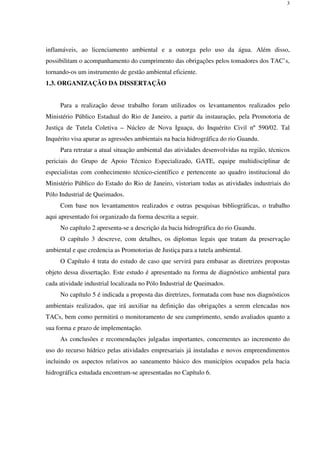 3
inflamáveis, ao licenciamento ambiental e a outorga pelo uso da água. Além disso,
possibilitam o acompanhamento do cumprimento das obrigações pelos tomadores dos TAC’s,
tornando-os um instrumento de gestão ambiental eficiente.
1.3. ORGANIZAÇÃO DA DISSERTAÇÃO
Para a realização desse trabalho foram utilizados os levantamentos realizados pelo
Ministério Público Estadual do Rio de Janeiro, a partir da instauração, pela Promotoria de
Justiça de Tutela Coletiva – Núcleo de Nova Iguaçu, do Inquérito Civil nº 590/02. Tal
Inquérito visa apurar as agressões ambientais na bacia hidrográfica do rio Guandu.
Para retratar a atual situação ambiental das atividades desenvolvidas na região, técnicos
periciais do Grupo de Apoio Técnico Especializado, GATE, equipe multidisciplinar de
especialistas com conhecimento técnico-científico e pertencente ao quadro institucional do
Ministério Público do Estado do Rio de Janeiro, vistoriam todas as atividades industriais do
Pólo Industrial de Queimados.
Com base nos levantamentos realizados e outras pesquisas bibliográficas, o trabalho
aqui apresentado foi organizado da forma descrita a seguir.
No capítulo 2 apresenta-se a descrição da bacia hidrográfica do rio Guandu.
O capítulo 3 descreve, com detalhes, os diplomas legais que tratam da preservação
ambiental e que credencia as Promotorias de Justiça para a tutela ambiental.
O Capítulo 4 trata do estudo de caso que servirá para embasar as diretrizes propostas
objeto dessa dissertação. Este estudo é apresentado na forma de diagnóstico ambiental para
cada atividade industrial localizada no Pólo Industrial de Queimados.
No capítulo 5 é indicada a proposta das diretrizes, formatada com base nos diagnósticos
ambientais realizados, que irá auxiliar na definição das obrigações a serem elencadas nos
TACs, bem como permitirá o monitoramento de seu cumprimento, sendo avaliados quanto a
sua forma e prazo de implementação.
As conclusões e recomendações julgadas importantes, concernentes ao incremento do
uso do recurso hídrico pelas atividades empresariais já instaladas e novos empreendimentos
incluindo os aspectos relativos ao saneamento básico dos municípios ocupados pela bacia
hidrográfica estudada encontram-se apresentadas no Capítulo 6.
 