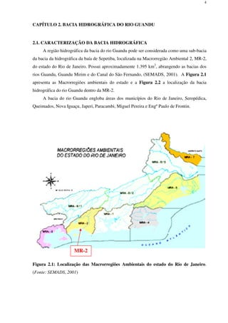 4
CAPÍTULO 2. BACIA HIDROGRÁFICA DO RIO GUANDU
2.1. CARACTERIZAÇÃO DA BACIA HIDROGRÁFICA
A região hidrográfica da bacia do rio Guandu pode ser considerada como uma sub-bacia
da bacia da hidrográfica da baía de Sepetiba, localizada na Macrorregião Ambiental 2, MR-2,
do estado do Rio de Janeiro. Possui aproximadamente 1.395 km2
, abrangendo as bacias dos
rios Guandu, Guandu Mirim e do Canal do São Fernando, (SEMADS, 2001). A Figura 2.1
apresenta as Macrorregiões ambientais do estado e a Figura 2.2 a localização da bacia
hidrográfica do rio Guandu dentro da MR-2.
A bacia do rio Guandu engloba áreas dos municípios do Rio de Janeiro, Seropédica,
Queimados, Nova Iguaçu, Japeri, Paracambi, Miguel Pereira e Engº Paulo de Frontin.
Figura 2.1: Localização das Macrorregiões Ambientais do estado do Rio de Janeiro.
(Fonte: SEMADS, 2001)
MR-2
 