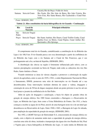 6
Cacaria, Rio da Onça e Valão do Areia.
Santana Serra do Couto Rio Facão, Rio São João da Barra, Rio João Correia, Rio
Vera Cruz, Rio Santa Branca, Rio Cachoeirão e Canal Paes
Leme.
Fonte: SEMADS, 2001
Tabela 2.1. Rios constituintes da bacia hidrográfica do rio Guandu – Continuação
Rio Local da
Nascente
Principais tributários
São
Pedro
Serra do Tinguá
Poços Serra do Tinguá Rio Santo Antônio, Rio Douro, Canal Teófilo Cunha, Canal
Quebra Coco ou Morto, Canal Pepino, Canal Aníbal, Rio
Queimados e Rio Ipiranga.
Fonte: SEMADS, 2001
O comprimento total do rio Guandu, contabilizando a contribuição do rio Ribeirão das
Lajes é de 108,5 km. O rio Guandu passa a ter essa denominação a partir da confluência do
rio Ribeirão das Lajes com o rio Santana até o Canal de São Francisco, que é seu
prolongamento até a foz, na baía de Sepetiba, (SEMADS, 2001).
A distribuição das chuvas na região é fortemente influenciada pelo relevo, com as
maiores precipitações ocorrendo na Serra do Tinguá, onde estão as cabeceiras dos rios São
Pedro, Santo Antônio e Douro.
Visando minimizar as áreas de várzeas alagadas e promover a colonização da região
através da agricultura, entre os anos de 1935 e 1941, o então Departamento Nacional de Obras
e Saneamento, DNOS, promoveu uma série de intervenções no rio Guandu até a sua
desembocadura. Estas intervenções incluíam abertura de canais e valetas, dragagem e
construção de cerca de 50 km de diques marginais desde um ponto próximo à sua foz até um
local pouco a jusante da confluência do rio São Pedro.
Além de ações de dragagem e canalização, a bacia foi objeto de grandes obras de
geração de energia elétrica. Em 1905 foram construídos a Barragem e o Reservatório de
Lajes, no Ribeirão das Lajes, bem como a Usina Hidrelétrica de Fontes. Em 1911, a bacia
começou a receber as águas do rio Piraí, através de uma barragem neste rio e de um túnel que
desembocava no Reservatório de Lajes. Entre 1940 e 1043, a Barragem de Lajes foi alteada,
para ampliação da capacidade de geração de energia, (SEMADS, 2001).
Em 1952, a LIGHT Serviços de Eletricidade S.A, concessionária de energia elétrica no
estado, com o objetivo de aumentar ainda mais a capacidade de geração de energia elétrica,
concluiu uma série de obras, incluindo a transposição das águas dos rios Paraíba do Sul, Piraí
e Vigário para a bacia hidrográfica do Ribeirão das Lajes. A vazão média do Ribeirão das
 