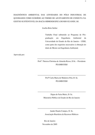 ii
DIAGNÓSTICO AMBIENTAL DAS ATIVIDADES DO PÓLO INDUSTRIAL DE
QUEIMADOS COMO SUBSÍDIO AO TERMO DE AJUSTAMENTO DE CONDUTA NA
GESTÃO SUSTENTÁVEL DA BACIA HIDROGRÁFICA DO RIO GUANDU, RJ.
Josélia Brito Serber
Trabalho Final submetido ao Programa de Pós-
graduação em Engenharia Ambiental da
Universidade do Estado do Rio de Janeiro - UERJ,
como parte dos requisitos necessários à obtenção do
título de Mestre em Engenharia Ambiental.
Aprovada por:
__________________________________________________
Profa
. Thereza Christina de Almeida Rosso, D.Sc. - Presidente
PEAMB/UERJ
__________________________________________________
Profª Carla Maria de Medeiros Pirá, D. Sc.
PEAMB/UERJ
__________________________________________________
Digna de Faria Mariz, D. Sc.
Ministério Público do Estado do Rio de Janeiro
__________________________________________________
Jander Duarte Campos, D. Sc.
Associação Brasileira de Recursos Hídricos
Rio de Janeiro
Novembro de 2005
 