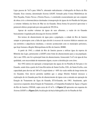 7
Lajes passou de 7m3
/s para 168m3
/s, alterando radicalmente a hidrografia da Bacia do Rio
Guandu. Esse sistema, denominado Sistema LIGHT, formado pelas Usinas Hidrelétricas de
Nilo Peçanha, Fontes Novas e Pereira Passos, é constituído essencialmente por um conjunto
de obras civis e eletromecânicas destinadas à transposição de águas do rio Paraíba do Sul para
a vertente Atlântica da Serra do Mar no rio Guandu. Desta forma foi possível aproveitar o
potencial elétrico propiciado por uma queda de 295,50 m.
Apesar de receber volumes de águas de seus afluentes, a vazão do rio Guandu
basicamente é regulada pela descarga do Sistema LIGHT.
Em termos de abastecimento de água para a população, a cidade do Rio de Janeiro
sempre se preocupou com a falta de água devido à escassez de recursos hídricos naturais em
seu território e adjacências imediatas, o mesmo acontecendo com os municípios próximos,
que hoje formam a Região Metropolitana do Rio de Janeiro, RMRJ.
A partir de 1943, a cidade do Rio de Janeiro passou a utilizar água da represa de
Ribeirão das Lajes, pertencente a LIGHT como fonte de abastecimento para a sua população.
Até o ano 1958, este foi a principal fonte de abastecimento, fornecendo 5 m3
/s de água de boa
qualidade, sem necessidade de tratamento algum, exceto a desinfecção com cloro.
Em 1952 entrou em operação a transposição das águas do rio Paraíba do Sul para o rio
Guandu, sendo feita a partir da Usina Elevatória de Santa Cecília, UEL, de Santa Cecília, com
capacidade para desviar até 160 m3
/s (equivalente a ≈ 60% da vazão média de longo termo do
rio Guandu). Este desvio permitiu também que o antigo Distrito Federal iniciasse a
exploração do rio Guandu para fins de abastecimento de águas com a entrada em operação da
Estação de Tratamento de Água do Guandu, ETA-Guandu, em 1963. Atualmente, após
sucessivas expansões desta Estação de Tratamento, a Companhia Estadual de Águas e Esgoto
do Rio de Janeiro, CEDAE, capta cerca de 43 m3
/s. A Figura 2.3 apresenta um esquema do
Sistema LIGHT e a Figura 2.4 a localização da bacia hidrográfica do rio Paraíba do Sul.
 
