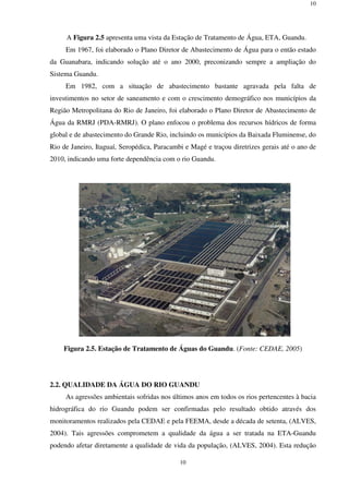 10
10
A Figura 2.5 apresenta uma vista da Estação de Tratamento de Água, ETA, Guandu.
Em 1967, foi elaborado o Plano Diretor de Abastecimento de Água para o então estado
da Guanabara, indicando solução até o ano 2000, preconizando sempre a ampliação do
Sistema Guandu.
Em 1982, com a situação de abastecimento bastante agravada pela falta de
investimentos no setor de saneamento e com o crescimento demográfico nos municípios da
Região Metropolitana do Rio de Janeiro, foi elaborado o Plano Diretor de Abastecimento de
Água da RMRJ (PDA-RMRJ). O plano enfocou o problema dos recursos hídricos de forma
global e de abastecimento do Grande Rio, incluindo os municípios da Baixada Fluminense, do
Rio de Janeiro, Itaguaí, Seropédica, Paracambi e Magé e traçou diretrizes gerais até o ano de
2010, indicando uma forte dependência com o rio Guandu.
Figura 2.5. Estação de Tratamento de Águas do Guandu. (Fonte: CEDAE, 2005)
2.2. QUALIDADE DA ÁGUA DO RIO GUANDU
As agressões ambientais sofridas nos últimos anos em todos os rios pertencentes à bacia
hidrográfica do rio Guandu podem ser confirmadas pelo resultado obtido através dos
monitoramentos realizados pela CEDAE e pela FEEMA, desde a década de setenta, (ALVES,
2004). Tais agressões comprometem a qualidade da água a ser tratada na ETA-Guandu
podendo afetar diretamente a qualidade de vida da população, (ALVES, 2004). Esta redução
 