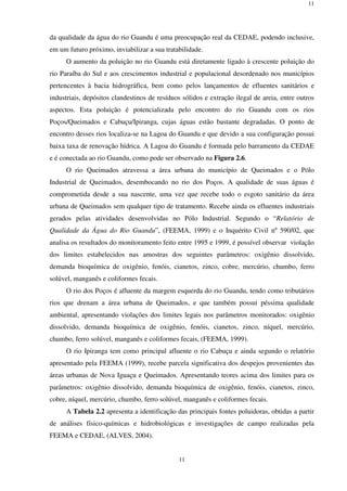 11
11
da qualidade da água do rio Guandu é uma preocupação real da CEDAE, podendo inclusive,
em um futuro próximo, inviabilizar a sua tratabilidade.
O aumento da poluição no rio Guandu está diretamente ligado à crescente poluição do
rio Paraíba do Sul e aos crescimentos industrial e populacional desordenado nos municípios
pertencentes à bacia hidrográfica, bem como pelos lançamentos de efluentes sanitários e
industriais, depósitos clandestinos de resíduos sólidos e extração ilegal de areia, entre outros
aspectos. Esta poluição é potencializada pelo encontro do rio Guandu com os rios
Poços/Queimados e Cabuçu/Ipiranga, cujas águas estão bastante degradadas. O ponto de
encontro desses rios localiza-se na Lagoa do Guandu e que devido a sua configuração possui
baixa taxa de renovação hídrica. A Lagoa do Guandu é formada pelo barramento da CEDAE
e é conectada ao rio Guandu, como pode ser observado na Figura 2.6.
O rio Queimados atravessa a área urbana do município de Queimados e o Pólo
Industrial de Queimados, desembocando no rio dos Poços. A qualidade de suas águas é
comprometida desde a sua nascente, uma vez que recebe todo o esgoto sanitário da área
urbana de Queimados sem qualquer tipo de tratamento. Recebe ainda os efluentes industriais
gerados pelas atividades desenvolvidas no Pólo Industrial. Segundo o “Relatório de
Qualidade da Água do Rio Guandu”, (FEEMA, 1999) e o Inquérito Civil nº 590/02, que
analisa os resultados do monitoramento feito entre 1995 e 1999, é possível observar violação
dos limites estabelecidos nas amostras dos seguintes parâmetros: oxigênio dissolvido,
demanda bioquímica de oxigênio, fenóis, cianetos, zinco, cobre, mercúrio, chumbo, ferro
solúvel, manganês e coliformes fecais.
O rio dos Poços é afluente da margem esquerda do rio Guandu, tendo como tributários
rios que drenam a área urbana de Queimados, e que também possui péssima qualidade
ambiental, apresentando violações dos limites legais nos parâmetros monitorados: oxigênio
dissolvido, demanda bioquímica de oxigênio, fenóis, cianetos, zinco, níquel, mercúrio,
chumbo, ferro solúvel, manganês e coliformes fecais, (FEEMA, 1999).
O rio Ipiranga tem como principal afluente o rio Cabuçu e ainda segundo o relatório
apresentado pela FEEMA (1999), recebe parcela significativa dos despejos provenientes das
áreas urbanas de Nova Iguaçu e Queimados. Apresentando teores acima dos limites para os
parâmetros: oxigênio dissolvido, demanda bioquímica de oxigênio, fenóis, cianetos, zinco,
cobre, níquel, mercúrio, chumbo, ferro solúvel, manganês e coliformes fecais.
A Tabela 2.2 apresenta a identificação das principais fontes poluidoras, obtidas a partir
de análises físico-químicas e hidrobiológicas e investigações de campo realizadas pela
FEEMA e CEDAE, (ALVES, 2004).
 