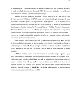19
de benzo-a-pireno e cádmio, provavelmente sejam originadas pelos seus tributários. Ressalta-
se ainda a violação do mercúrio alcançando 14% das amostras analisadas e os coliformes
fecais a 96% das amostras, trazendo grande preocupação.
Segundo as normas ambientais brasileiras vigentes, a resolução de Conselho Nacional
de Meio Ambiente, CONAMA nº 357/05, que dispõe sobre a classificação dos corpos de água
e diretrizes ambientais para o seu enquadramento, no Capítulo V, Art. 38 informa que “o
enquadramento dos corpos de água dar-se-á de acordo com as normas e procedimentos
definidos pelo Conselho Nacional de Recursos Hídricos – CNRH e Conselhos Estaduais de
Recursos Hídricos”, já o Art. 42 informa que “enquanto não aprovados os respectivos
enquadramentos, as águas doces serão consideradas classe 2, as salinas e salobras classe 1,
exceto se as condições de qualidade atuais forem melhores, o que determinará a aplicação de
classe mais rigorosa correspondente.”
Nesse contexto, considerando-se que não há procedimentos pré-definidos pelo Conselho
de Recursos Hídricos do estado do Rio de Janeiro, o rio Guandu é classificado na Classe 2,
verifica-se que no ponto GN 201, há violação nos teores de fósforo total, ferro e coliformes
fecais, podendo-se concluir que a principal fonte de poluição do Rio Guandu é esgoto
sanitário.
A CEDAE também realiza um monitoramento da qualidade da água captada – água
bruta, sendo medidos diariamente, em seu laboratório interno, os teores de coliformes fecais,
coliformes totais, turbidez, alcalinidade, cor, pH e semanalmente dureza total, cloretos,
nitratos, amônia, ferro solúvel, resíduos totais, resíduos totais filtráveis resíduos totais
voláteis, resíduos não filtráveis totais, resíduos não filtráveis fixos, resíduos não filtráveis
voláteis e alumínio residual. A Tabela 2.4 e a Figura 2.8 apresentam os valores médios
obtidos para o monitoramento do ano de 2004.
 