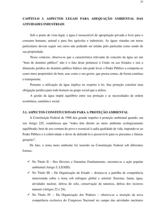 24
CAPÍTULO 3. ASPECTOS LEGAIS PARA ADEQUAÇÃO AMBIENTAL DAS
ATIVIDADES INDUSTRIAIS
Sob o ponto de vista legal, a água é insuscetível de apropriação privada e livre para o
consumo humano, animal e para fins agrícolas e industriais. As águas situadas em terras
particulares devem seguir seu curso não podendo ser retidas pelo particular como sendo de
sua propriedade.
Nesse contexto, observa-se que a característica relevante do conceito da água ser um
“bem de domínio público” não é o fato deste pertencer à União ou aos Estados e sim a
dimensão jurídica do domínio público hídrico não pode levar o Poder Público a comporta-se
como mero proprietário do bem, mas como o seu gestor, que presta contas, de forma contínua
e transparente.
Portanto a utilização da água implica no respeito à lei. Sua proteção constitui uma
obrigação jurídica para todo homem ou grupo social que a utiliza.
A gestão da água impõe equilíbrio entre sua proteção e as necessidades de ordem
econômica, sanitária e social.
3.1. ASPECTOS CONSTITUCIONAIS PARA A PROTEÇÃO AMBIENTAL
A Constituição Federal de 1988 deu grande impulso à proteção ambiental quando, em
seu Artigo 225, estabeleceu que “todos têm direito ao meio ambiente ecologicamente
equilibrado, bem de uso comum do povo e essencial à sadia qualidade de vida, impondo-se ao
Poder Público e à coletividade o dever de defendê-lo e preservá-lo para os presentes e futuras
gerações”.
De fato, o tema meio ambiente foi inserido na Constituição Federal sob diferentes
formas:
No Título II – Dos Deveres e Garantias Fundamentais, encontra-se a ação popular
ambiental (Artigo 5, LXXIII);
No Título III – Da Organização do Estado – destaca-se a partilha de competência
mencionada sobre o tema sob enfoques global e setorial: florestas, fauna, água,
atividades nuclear, defesa do solo, conservação da natureza, defesa dos recursos
naturais (Artigos 22 e 24);
No Título IV – Da Organização dos Poderes – observa-se a inserção da nova
competência exclusiva do Congresso Nacional no campo das atividades nucleares
 