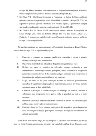 25
(Artigo 49, XIV) e, também, a inclusão dentre as funções institucionais do Ministério
Público de promover a proteção do meio ambiente (Artigo 186, II);
No Título VII – Da Ordem Econômica e Financeira – a defesa do Meio Ambiente
constou como um dos princípios gerais da atividade econômica (Artigo 170, VI) e no
capítulo da política agrícola e fundiária e da reforma agrária, a propriedade cumpre
sua função social quando preserva o meio ambiente (Artigo 123, III);
No Título VIII – Da Ordem Social – encontra-se menção ao tema nos capítulos da
Saúde (Artigo 200, VIII), da Cultura (Artigo 216, V), dos Índios (Artigo 231,
Parágrafo 1) e como um capítulo total e especificamente dedicado ao meio ambiente
(Artigo 225 e seus parágrafos).
No capítulo dedicado ao meio ambiente, a Constituição determina ao Poder Público,
através do seu Artigo 225, as seguintes obrigações:
I- Preservar e restaurar os processos ecológicos essenciais e prover o manejo
ecológico das espécies e ecossistemas;
II- Preservar a diversidade e a integridade do patrimônio genético do país;
III- Definir, em todas as unidades da federação, espaços territoriais e seus
componentes a serem especialmente protegidos, sendo a alteração e a supressão
permitidas somente através de lei, vedada qualquer utilização que comprometa a
integridade dos atributos que justifiquem sua proteção;
IV- Exigir, na forma da lei, para instalação de obra ou atividade potencialmente
causadora de significativa degradação do meio ambiente, estudo prévio de impacto
ambiental, a que se dará publicidade;
V- Controlar a produção, a comercialização e o emprego de técnicas, métodos e
substâncias que comportem riscos para a vida, a qualidade de vida e o meio
ambiente;
VI- Promover a educação ambiental em todos os níveis de ensino e a conscientização
pública para a preservação do meio ambiente;
VII- Proteger a fauna e a flora, vedadas, na forma da lei, as práticas que coloquem em
risco sua função ecológica, provoquem a extinção de espécies ou submetam os
animais a crueldade.
Além disso, esse mesmo artigo, no seu parágrafo 4º, declara a Mata Atlântica, a Serra do
Mar e a Zona Costeira, ecossistemas presentes na bacia hidrográfica do rio Guandu, como
 