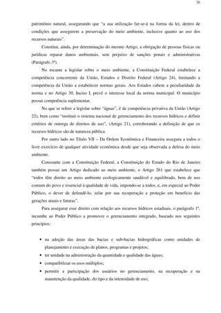 26
patrimônio natural, assegurando que “a sua utilização far-se-á na forma da lei, dentro de
condições que assegurem a preservação do meio ambiente, inclusive quanto ao uso dos
recursos naturais”.
Constitui, ainda, por determinação do mesmo Artigo, a obrigação de pessoas físicas ou
jurídicas reparar danos ambientais, sem prejuízo de sanções penais e administrativas
(Parágrafo 3º).
No tocante a legislar sobre o meio ambiente, a Constituição Federal estabelece a
competência concorrente da União, Estados e Distrito Federal (Artigo 24), limitando a
competência da União a estabelecer normas gerais. Aos Estados cabem a peculiaridade da
norma e no Artigo 30, Inciso I, prevê o interesse local da norma municipal. O município
possui competência suplementar.
No que se refere a legislar sobre “águas”, é de competência privativa da União (Artigo
22), bem como “instituir o sistema nacional de gerenciamento dos recursos hídricos e definir
critérios de outorga de direitos de uso”, (Artigo 21), corroborando a definição de que os
recursos hídricos são de natureza pública.
Por outro lado no Título VII – Da Ordem Econômica e Financeira assegura a todos o
livre exercício de qualquer atividade econômica desde que seja observada a defesa do meio
ambiente.
Consoante com a Constituição Federal, a Constituição do Estado do Rio de Janeiro
também possui um Artigo dedicado ao meio ambiente, o Artigo 261 que estabelece que
“todos têm direito ao meio ambiente ecologicamente saudável e equilibrado, bem de uso
comum do povo e essencial à qualidade de vida, impondo-se a todos, e, em especial ao Poder
Público, o dever de defendê-lo, zelar por sua recuperação e proteção em benefício das
gerações atuais e futuras”.
Para assegurar esse direito com relação aos recursos hídricos estaduais, o parágrafo 1º,
incumbe ao Poder Público a promover o gerenciamento integrado, baseado nos seguintes
princípios:
• na adoção das áreas das bacias e sub-bacias hidrográficas como unidades de
planejamento e execução de planos, programas e projetos;
• ter unidade na administração da quantidade e qualidade das águas;
• compatibilizar os usos múltiplos;
• permitir a participação dos usuários no gerenciamento, na recuperação e na
manutenção da qualidade, do tipo e da intensidade de uso;
 