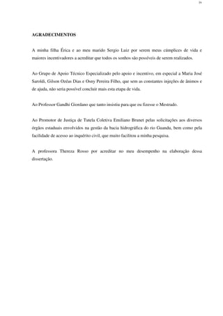 iv
AGRADECIMENTOS
A minha filha Érica e ao meu marido Sergio Luiz por serem meus cúmplices de vida e
maiores incentivadores a acreditar que todos os sonhos são possíveis de serem realizados.
Ao Grupo de Apoio Técnico Especializado pelo apoio e incentivo, em especial a Maria José
Saroldi, Gilson Ozéas Dias e Osny Pereira Filho, que sem as constantes injeções de ânimos e
de ajuda, não seria possível concluir mais esta etapa de vida.
Ao Professor Gandhi Giordano que tanto insistiu para que eu fizesse o Mestrado.
Ao Promotor de Justiça de Tutela Coletiva Emiliano Brunet pelas solicitações aos diversos
órgãos estaduais envolvidos na gestão da bacia hidrográfica do rio Guandu, bem como pela
facilidade de acesso ao inquérito civil, que muito facilitou a minha pesquisa.
A professora Thereza Rosso por acreditar no meu desempenho na elaboração dessa
dissertação.
 