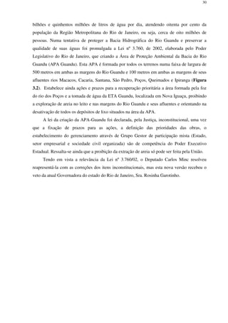 30
bilhões e quinhentos milhões de litros de água por dia, atendendo oitenta por cento da
população da Região Metropolitana do Rio de Janeiro, ou seja, cerca de oito milhões de
pessoas. Numa tentativa de proteger a Bacia Hidrográfica do Rio Guandu e preservar a
qualidade de suas águas foi promulgada a Lei nº 3.760, de 2002, elaborada pelo Poder
Legislativo do Rio de Janeiro, que criando a Área de Proteção Ambiental da Bacia do Rio
Guandu (APA Guandu). Esta APA é formada por todos os terrenos numa faixa de largura de
500 metros em ambas as margens do Rio Guandu e 100 metros em ambas as margens de seus
afluentes rios Macacos, Cacaria, Santana, São Pedro, Poços, Queimados e Ipiranga (Figura
3.2). Estabelece ainda ações e prazos para a recuperação prioritária a área formada pela foz
do rio dos Poços e a tomada de água da ETA Guandu, localizada em Nova Iguaçu, proibindo
a exploração de areia no leito e nas margens do Rio Guandu e seus afluentes e orientando na
desativação de todos os depósitos de lixo situados na área da APA.
A lei da criação da APA-Guandu foi declarada, pela Justiça, inconstitucional, uma vez
que a fixação de prazos para as ações, a definição das prioridades das obras, o
estabelecimento do gerenciamento através de Grupo Gestor de participação mista (Estado,
setor empresarial e sociedade civil organizada) são de competência do Poder Executivo
Estadual. Ressalta-se ainda que a proibição da extração de areia só pode ser feita pela União.
Tendo em vista a relevância da Lei nº 3.760/02, o Deputado Carlos Minc resolveu
reapresentá-la com as correções dos itens inconstitucionais, mas esta nova versão recebeu o
veto da atual Governadora do estado do Rio de Janeiro, Sra. Rosinha Garotinho.
 