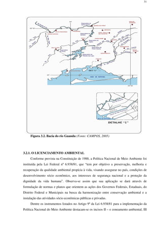 31
Figura 3.2. Bacia do rio Guandu (Fonte: CAMPOS, 2005)
3.2.1. O LICENCIAMENTO AMBIENTAL
Conforme prevista na Constituição de 1988, a Política Nacional de Meio Ambiente foi
instituída pela Lei Federal nº 6.938/81, que “tem por objetivo a preservação, melhoria e
recuperação da qualidade ambiental propícia à vida, visando assegurar no país, condições de
desenvolvimento sócio econômico, aos interesses de segurança nacional e a proteção da
dignidade da vida humana”. Observa-se assim que sua aplicação se dará através de
formulação de normas e planos que orientem as ações dos Governos Federais, Estaduais, do
Distrito Federal e Municipais na busca da harmonização entre conservação ambiental e a
instalação das atividades sócio econômicas públicas e privadas.
Dentre os instrumentos listados no Artigo 9º da Lei 6.938/81 para a implementação da
Política Nacional do Meio Ambiente destacam-se os incisos II – o zoneamento ambiental, III
 