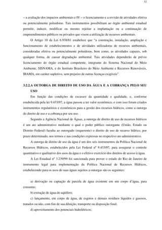 32
– a avaliação dos impactos ambientais e IV – o licenciamento e a revisão de atividades efetiva
ou potencialmente poluidoras. Tais instrumentos possibilitam ao órgão ambiental estadual
permitir, induzir, modificar ou mesmo rejeitar a implantação ou a continuação de
empreendimentos públicos ou privados que visem a utilização de recursos ambientais.
O Artigo 10 da Lei 6.938/81 estabelece que “a construção, instalação, ampliação e
funcionamento de estabelecimentos e de atividades utilizadoras de recursos ambientais,
consideradas efetiva ou potencialmente poluidoras, bem como, as atividades capazes, sob
qualquer forma, de causar degradação ambiental. Tais atividades dependerão de prévio
licenciamento do órgão estadual competente, integrante do Sistema Nacional do Meio
Ambiente, SISNAMA, e do Instituto Brasileiro do Meio Ambiente e Recursos Renováveis,
IBAMA, em caráter supletivo, sem prejuízo de outras licenças exigíveis”.
3.2.2.A OUTORGA DE DIREITO DE USO DA ÁGUA E A COBRANÇA PELO SEU
USO
Em função das condições de escassez da quantidade e qualidade, e, conforme
estabelecida pela lei 9.433/97, a água passou a ter valor econômico, e com isso foram criados
instrumentos regulatórios e econômicos para a gestão dos recursos hídricos, como a outorga
do direito de uso e a cobrança por seu uso.
Segundo a Agência Nacional de Águas, a outorga de direito de uso de recursos hídricos
é um ato administrativo mediante o qual o poder público outorgante (União, Estado ou
Distrito Federal) faculta ao outorgado (requerente) o direito de uso de recurso hídrico, por
prazo determinado, nos termos e nas condições expressas no respectivo ato administrativo.
A outorga de direito de uso da água é um dos seis instrumentos da Política Nacional de
Recursos Hídricos, estabelecidos pela Lei Federal nº 9.433/97, para assegurar o controle
quantitativo e qualitativo dos usos da água e o efetivo exercício dos direitos de acesso à água.
A Lei Estadual nº 3.239/99 foi sancionada para prover o estado do Rio de Janeiro de
instrumento legal para implementação da Política Nacional de Recursos Hídricos,
estabelecendo para os usos de suas águas sujeitos a outorgas são os seguintes:
a) derivação ou captação de parcela de água existente em um corpo d’água, para
consumo;
b) extração de água do aqüífero;
c) lançamento, em corpo de água, de esgotos e demais resíduos líquidos e gasosos,
tratados ou não, com fim de sua diluição, transporte ou disposição final;
d) aproveitamento dos potenciais hidrelétricos;
 