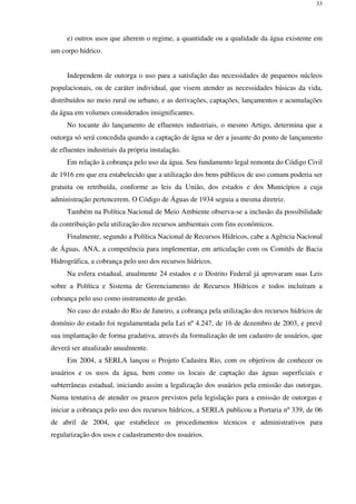 33
e) outros usos que alterem o regime, a quantidade ou a qualidade da água existente em
um corpo hídrico.
Independem de outorga o uso para a satisfação das necessidades de pequenos núcleos
populacionais, ou de caráter individual, que visem atender as necessidades básicas da vida,
distribuídos no meio rural ou urbano, e as derivações, captações, lançamentos e acumulações
da água em volumes considerados insignificantes.
No tocante do lançamento de efluentes industriais, o mesmo Artigo, determina que a
outorga só será concedida quando a captação de água se der a jusante do ponto de lançamento
de efluentes industriais da própria instalação.
Em relação à cobrança pelo uso da água. Seu fundamento legal remonta do Código Civil
de 1916 em que era estabelecido que a utilização dos bens públicos de uso comum poderia ser
gratuita ou retribuída, conforme as leis da União, dos estados e dos Municípios a cuja
administração pertencerem. O Código de Águas de 1934 seguia a mesma diretriz.
Também na Política Nacional de Meio Ambiente observa-se a inclusão da possibilidade
da contribuição pela utilização dos recursos ambientais com fins econômicos.
Finalmente, segundo a Política Nacional de Recursos Hídricos, cabe a Agência Nacional
de Águas, ANA, a competência para implementar, em articulação com os Comitês de Bacia
Hidrográfica, a cobrança pelo uso dos recursos hídricos.
Na esfera estadual, atualmente 24 estados e o Distrito Federal já aprovaram suas Leis
sobre a Política e Sistema de Gerenciamento de Recursos Hídricos e todos incluíram a
cobrança pelo uso como instrumento de gestão.
No caso do estado do Rio de Janeiro, a cobrança pela utilização dos recursos hídricos de
domínio do estado foi regulamentada pela Lei nº 4.247, de 16 de dezembro de 2003, e prevê
sua implantação de forma gradativa, através da formalização de um cadastro de usuários, que
deverá ser atualizado anualmente.
Em 2004, a SERLA lançou o Projeto Cadastra Rio, com os objetivos de conhecer os
usuários e os usos da água, bem como os locais de captação das águas superficiais e
subterrâneas estadual, iniciando assim a legalização dos usuários pela emissão das outorgas.
Numa tentativa de atender os prazos previstos pela legislação para a emissão de outorgas e
iniciar a cobrança pelo uso dos recursos hídricos, a SERLA publicou a Portaria nº 339, de 06
de abril de 2004, que estabelece os procedimentos técnicos e administrativos para
regularização dos usos e cadastramento dos usuários.
 