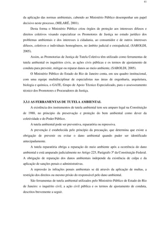 41
da aplicação das normas ambientais, cabendo ao Ministério Público desempenhar um papel
decisivo neste processo, (MILARÉ, 2001).
Desta forma o Ministério Público criou órgãos de proteção aos interesses difusos e
direitos coletivos visando especializar os Promotores de Justiça no estudo jurídico dos
problemas ambientais e dos interesses à cidadania, ao consumidor e de outros interesses
difusos, coletivos e individuais homogêneos, no âmbito judicial e extrajudicial, (SAROLDI,
2005).
Assim, as Promotorias de Justiça de Tutela Coletiva têm utilizado como ferramentas de
tutela ambiental os inquéritos civis, as ações civis públicas e os termos de ajustamento de
conduta para prevenir, mitigar ou reparar danos ao meio ambiente, (SAROLDI, 2005).
O Ministério Público do Estado do Rio de Janeiro conta, em seu quadro institucional,
com uma equipe multidisciplinar de especialistas nas áreas de engenharia, arquitetura,
biologia e química, o GATE, Grupo de Apoio Técnico Especializado, para o assessoramento
técnico dos Promotores e Procuradores de Justiça.
3.3.1 AS FERRAMENTAS DE TUTELA AMBIENTAL
A existência dos instrumentos de tutela ambiental tem seu amparo legal na Constituição
de 1988, no principio da preservação e proteção do bem ambiental como dever da
coletividade e do Poder Público.
A tutela ambiental pode ser preventiva, reparatória ou repressiva.
A prevenção é estabelecida pelo princípio da precaução, que determina que existe a
obrigação de prevenir ou evitar o dano ambiental quando puder ser identificado
antecipadamente.
A tutela reparatória obriga a reparação do meio ambiente após a ocorrência do dano
ambiental e está amparado judicialmente no Artigo 225, Parágrafo 3º da Constituição Federal.
A obrigação de reparação dos danos ambientais independe da existência de culpa e da
aplicação de sanções penais e administrativas.
A repressão às infrações penais ambientais se dá através da aplicação de multas, a
restrição dos direitos ou mesmo prisão do responsável pelo dano ambiental.
São ferramentas de tutela ambiental utilizados pelo Ministério Público de Estado do Rio
de Janeiro: o inquérito civil, a ação civil pública e os termos de ajustamento de conduta,
descritos brevemente a seguir.
 