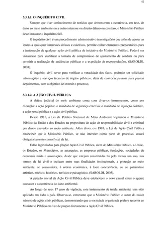 42
3.3.1.1. O INQUÉRITO CIVIL
Sempre que tiver conhecimento de notícias que demonstrem a ocorrência, em tese, de
dano ao meio ambiente ou a outro interesse ou direito difuso ou coletivo, o Ministério Público
deve instaurar o inquérito civil.
O inquérito civil é um procedimento administrativo investigatório que além de apurar as
lesões a quaisquer interesses difusos e coletivos, permite colher elementos preparatórios para
a instauração de qualquer ação civil pública de iniciativa do Ministério Público. Poderá ser
instaurado para viabilizar a tomada de compromisso de ajustamento de conduta ou para
permitir a realização de audiências públicas e a expedição de recomendações, (SAROLDI,
2005).
O inquérito civil serve para verificar a veracidade dos fatos, podendo ser solicitado
informações e serviços técnicos de órgãos públicos, além de convocar pessoas para prestar
depoimentos, com o objetivo de instruir o processo.
3.3.1.2. A AÇÃO CIVIL PÚBLICA
A defesa judicial do meio ambiente conta com diversos instrumentos, como por
exemplo: a ação popular, o mandado de segurança coletivo, o mandado de injunção coletivo,
a ação penal pública e a ação civil pública.
Desde 1981, a Lei da Política Nacional de Meio Ambiente legitimou o Ministério
Público da União e dos Estados na propositura de ação de responsabilidade civil e criminal
por danos causados ao meio ambiente. Além disso, em 1985, a Lei de Ação Civil Pública
estabelece que o Ministério Público, se não intervier como parte do processo, atuará
obrigatoriamente como fiscal da lei.
Estão legitimados para propor Ação Civil Pública, além do Ministério Público, a União,
os Estados, os Municípios, as autarquias, as empresas públicas, fundações, sociedades de
economia mista e associações, desde que estejam constituídas há pelo menos um ano, nos
termos da lei civil e incluam entre suas finalidades institucionais, a proteção ao meio
ambiente, ao consumidor, à ordem econômica, à livre concorrência, ou ao patrimônio
artístico, estético, histórico, turístico e paisagístico, (SAROLDI, 2005).
A petição inicial da Ação Civil Pública deve estabelecer o nexo causal entre o agente
causador e a ocorrência do dano ambiental.
Ao longo de seus 17 anos de vigência, este instrumento de tutela ambiental tem sido
aplicado em todo o país. Observa-se, entretanto que o Ministério Público o autor do maior
número de ações civis públicas, demonstrando que a sociedade organizada prefere recorrer ao
Ministério Público em vez de propor diretamente a Ação Civil Pública.
 