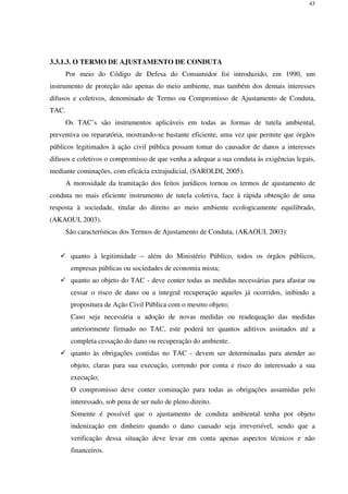 43
3.3.1.3. O TERMO DE AJUSTAMENTO DE CONDUTA
Por meio do Código de Defesa do Consumidor foi introduzido, em 1990, um
instrumento de proteção não apenas do meio ambiente, mas também dos demais interesses
difusos e coletivos, denominado de Termo ou Compromisso de Ajustamento de Conduta,
TAC.
Os TAC’s são instrumentos aplicáveis em todas as formas de tutela ambiental,
preventiva ou reparatória, mostrando-se bastante eficiente, uma vez que permite que órgãos
públicos legitimados à ação civil pública possam tomar do causador de danos a interesses
difusos e coletivos o compromisso de que venha a adequar a sua conduta às exigências legais,
mediante cominações, com eficácia extrajudicial, (SAROLDI, 2005).
A morosidade da tramitação dos feitos jurídicos tornou os termos de ajustamento de
conduta no mais eficiente instrumento de tutela coletiva, face à rápida obtenção de uma
resposta à sociedade, titular do direito ao meio ambiente ecologicamente equilibrado,
(AKAOUI, 2003).
São características dos Termos de Ajustamento de Conduta, (AKAOUI, 2003):
quanto à legitimidade – além do Ministério Público, todos os órgãos públicos,
empresas públicas ou sociedades de economia mista;
quanto ao objeto do TAC - deve conter todas as medidas necessárias para afastar ou
cessar o risco de dano ou a integral recuperação aqueles já ocorridos, inibindo a
propositura de Ação Civil Pública com o mesmo objeto;
Caso seja necessária a adoção de novas medidas ou readequação das medidas
anteriormente firmado no TAC, este poderá ter quantos aditivos assinados até a
completa cessação do dano ou recuperação do ambiente.
quanto às obrigações contidas no TAC - devem ser determinadas para atender ao
objeto, claras para sua execução, correndo por conta e risco do interessado a sua
execução;
O compromisso deve conter cominação para todas as obrigações assumidas pelo
interessado, sob pena de ser nulo de pleno direito.
Somente é possível que o ajustamento de conduta ambiental tenha por objeto
indenização em dinheiro quando o dano causado seja irreversível, sendo que a
verificação dessa situação deve levar em conta apenas aspectos técnicos e não
financeiros.
 