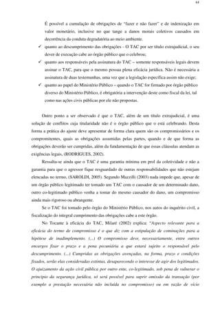 44
É possível a cumulação de obrigações de “fazer e não fazer” e de indenização em
valor monetário, inclusive no que tange a danos morais coletivos causados em
decorrência da conduta degradatória ao meio ambiente.
quanto ao descumprimento das obrigações - O TAC por ser título extrajudicial, o seu
dever de execução cabe ao órgão público que o celebrou;
quanto aos responsáveis pela assinatura do TAC – somente responsáveis legais devem
assinar o TAC, para que o mesmo possua plena eficácia jurídica. Não é necessária a
assinatura de duas testemunhas, uma vez que a legislação específica assim não exige;
quanto ao papel do Ministério Público – quando o TAC for firmado por órgão público
diverso do Ministério Público, é obrigatória a intervenção deste como fiscal da lei, tal
como nas ações civis públicas por ele não propostas.
Outro ponto a ser observado é que o TAC, além de um título extrajudicial, é uma
solução de conflitos cuja titularidade não é o órgão público que o está celebrando. Desta
forma a prática do ajuste deve apresentar de forma clara quem são os compromissários e os
compromitentes, quais as obrigações assumidas pelas partes, quando e de que forma as
obrigações deverão ser cumpridas, além da fundamentação de que essas cláusulas atendam as
exigências legais, (RODRIGUES, 2002).
Ressalta-se ainda que o TAC é uma garantia mínima em prol da coletividade e não a
garantia para que o agressor fique resguardado de outras responsabilidades que não estejam
elencadas no termo, (SAROLDI, 2005). Segundo Mazzilli (2003) nada impede que, apesar de
um órgão público legitimado ter tomado um TAC com o causador de um determinado dano,
outro co-legitimado público venha a tomar do mesmo causador do dano, um compromisso
ainda mais rigoroso ou abrangente.
Se o TAC foi tomado pelo órgão do Ministério Público, nos autos do inquérito civil, a
fiscalização do integral cumprimento das obrigações cabe a este órgão.
No Tocante à eficácia do TAC, Milaré (2002) explica: “Aspecto relevante para a
eficácia do termo de compromisso é o que diz com a estipulação de cominações para a
hipótese de inadimplemento. (...) O compromisso deve, necessariamente, entre outros
encargos fixar o prazo e a pena pecuniária a que estará sujeito o responsável pelo
descumprimento. (...) Cumpridas as obrigações avençadas, na forma, prazo e condições
fixados, serão elas consideradas extintas, desaparecendo o interesse de agir dos legitimados.
O ajuizamento da ação civil pública por outro ente, co-legitimado, sob pena de vulnerar o
principio da segurança jurídica, só será possível para suprir omissão da transação (por
exemplo a prestação necessária não incluída no compromisso) ou em razão de vício
 