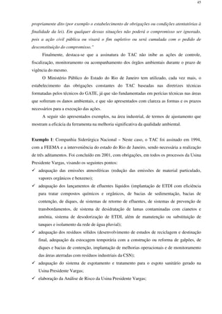 45
propriamente dito (por exemplo o estabelecimento de obrigações ou condições atentatórias à
finalidade da lei). Em qualquer dessas situações não poderá o compromisso ser ignorado,
pois a ação civil pública ou visará o fim supletivo ou será cumulada com o pedido de
desconstituição do compromisso.”
Finalmente, destaca-se que a assinatura do TAC não inibe as ações de controle,
fiscalização, monitoramento ou acompanhamento dos órgãos ambientais durante o prazo de
vigência do mesmo.
O Ministério Público do Estado do Rio de Janeiro tem utilizado, cada vez mais, o
estabelecimento das obrigações constantes do TAC baseadas nas diretrizes técnicas
formatadas pelos técnicos do GATE, já que são fundamentadas em perícias técnicas nas áreas
que sofreram os danos ambientais, e que são apresentados com clareza as formas e os prazos
necessários para a execução das ações.
A seguir são apresentados exemplos, na área industrial, de termos de ajustamento que
mostram a eficácia da ferramenta na melhoria significativa da qualidade ambiental.
Exemplo 1: Companhia Siderúrgica Nacional – Neste caso, o TAC foi assinado em 1994,
com a FEEMA e a interveniência do estado do Rio de Janeiro, sendo necessária a realização
de três aditamentos. Foi concluído em 2001, com obrigações, em todos os processos da Usina
Presidente Vargas, visando os seguintes pontos:
adequação das emissões atmosféricas (redução das emissões de material particulado,
vapores orgânicos e benzeno);
adequação dos lançamentos de efluentes líquidos (implantação de ETDI com eficiência
para tratar compostos químicos e orgânicos, de bacias de sedimentação, bacias de
contenção, de diques, de sistemas de retorno de efluentes, de sistemas de prevenção de
transbordamentos, de sistema de desidratação de lamas contaminadas com cianetos e
amônia, sistema de desodorização de ETDI, além de manutenção ou substituição de
tanques e isolamento da rede de água pluvial);
adequação dos resíduos sólidos (desenvolvimento de estudos de reciclagem e destinação
final, adequação da estocagem temporária com a construção ou reforma de galpões, de
diques e bacias de contenção, implantação de melhorias operacionais e de monitoramento
das áreas aterradas com resíduos industriais da CSN);
adequação do sistema de esgotamento e tratamento para o esgoto sanitário gerado na
Usina Presidente Vargas;
elaboração da Análise de Risco da Usina Presidente Vargas;
 