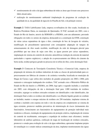 46
monitoramento do solo e da água subterrânea de todas as áreas que tiveram seus processos
fabris desativados;
realização do monitoramento ambiental (implantação de programas de avaliação da
qualidade do ar, da qualidade de água do rio Paraíba do Sul, e de poluição sonora)
Exemplo 2: TASA Lubrificantes Ltda, empresa re-refinadora de óleo usado, localizada na
Rodovia Presidente Dutra, no município de Queimados. O TAC assinado em 2001, com o
Estado do Rio de Janeiro, através da SEMADS e a FEEMA, com um aditamento, prevendo
obrigações em todos os setores da empresa, destacando-se a construção da ETDI, construção
de várias caixas separadoras de água e óleo, construção de box de lavagem de veículos,
modificação do procedimento operacional com conseqüente adaptação de tanques de
armazenamento de óleo usado recebido, modificação da rede de drenagem pluvial para
possibilitar que nas áreas de sujas com óleo, as águas passem por caixas separadoras,
implantação de sistema de controle de emissões atmosféricas (redução da emissão de material
particulado e vapores orgânicos), e adoção do co-processamento em fábrica de cimento da
borra ácida, resíduo perigoso gerado no processo de re-refino do óleo, como destinação final.
Exemplo 3: Contecom de Teresópolis Consultoria Técnica e Comercial Ltda, empresa de
preparação de misturas de resíduos industriais de todas as classes de periculosidade para co-
processamento em fábricas de cimento e de cerâmica vermelha, localizada no município de
Duque de Caxias e que sofreu dois incêndios de grandes proporções em 2002 e 2004, pelo
manuseio e estocagem inadequada dos resíduos. TAC assinado com o Ministério Público de
Estado do Rio de Janeiro e a FEEMA, em 2004, logo após o segundo incêndio, e concluído
em 2005, com obrigações de dar a destinação final para 1.000 toneladas de resíduos
estocados, segregar os resíduos estocados restantes em identificados e não identificados, dar
destinação final a todos os resíduos não identificados e ao efluente líquido gerado no combate
ao incêndio, manter o estoque máximo de resíduos em 250 toneladas, implantar sistema de
combate a incêndio com espuma em todo o site da empresa em complemento ao sistema de
água existente, promover medidas preventivas de minimização de riscos (treinamento dos
funcionários, fornecimento aos funcionários de equipamentos de proteção individual mais
modernos e eficazes, instalação de equipamentos de proteção coletiva, implantação de sistema
de controle de recebimento, estocagem e expedição de resíduos mais eficientes), instalar
laboratório de análises químicas, confecção de mapa de localização de resíduos estocados,
promover o estudo para avaliação do solo e da água subterrânea, apresentar implantar projeto
de remediação se o estudo indicar contaminação da área, implantar monitoramento das águas
 