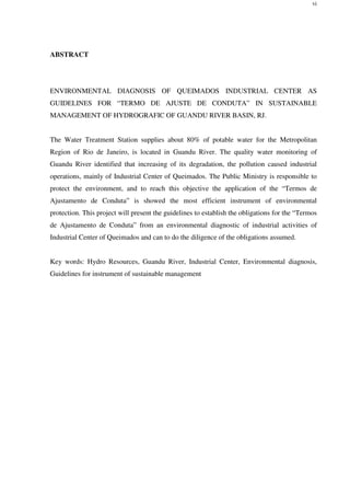 vi
ABSTRACT
ENVIRONMENTAL DIAGNOSIS OF QUEIMADOS INDUSTRIAL CENTER AS
GUIDELINES FOR “TERMO DE AJUSTE DE CONDUTA” IN SUSTAINABLE
MANAGEMENT OF HYDROGRAFIC OF GUANDU RIVER BASIN, RJ.
The Water Treatment Station supplies about 80% of potable water for the Metropolitan
Region of Rio de Janeiro, is located in Guandu River. The quality water monitoring of
Guandu River identified that increasing of its degradation, the pollution caused industrial
operations, mainly of Industrial Center of Queimados. The Public Ministry is responsible to
protect the environment, and to reach this objective the application of the “Termos de
Ajustamento de Conduta” is showed the most efficient instrument of environmental
protection. This project will present the guidelines to establish the obligations for the “Termos
de Ajustamento de Conduta” from an environmental diagnostic of industrial activities of
Industrial Center of Queimados and can to do the diligence of the obligations assumed.
Key words: Hydro Resources, Guandu River, Industrial Center, Environmental diagnosis,
Guidelines for instrument of sustainable management
 