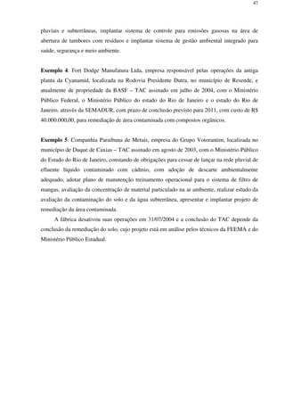 47
pluviais e subterrâneas, implantar sistema de controle para emissões gasosas na área de
abertura de tambores com resíduos e implantar sistema de gestão ambiental integrado para
saúde, segurança e meio ambiente.
Exemplo 4: Fort Dodge Manufatura Ltda, empresa responsável pelas operações da antiga
planta da Cyanamid, localizada na Rodovia Presidente Dutra, no município de Resende, e
atualmente de propriedade da BASF – TAC assinado em julho de 2004, com o Ministério
Público Federal, o Ministério Público do estado do Rio de Janeiro e o estado do Rio de
Janeiro, através da SEMADUR, com prazo de conclusão previsto para 2011, com custo de R$
40.000.000,00, para remediação de área contaminada com compostos orgânicos.
Exemplo 5: Companhia Paraibuna de Metais, empresa do Grupo Votorantim, localizada no
município de Duque de Caxias – TAC assinado em agosto de 2003, com o Ministério Público
do Estado do Rio de Janeiro, constando de obrigações para cessar de lançar na rede pluvial de
efluente líquido contaminado com cádmio, com adoção de descarte ambientalmente
adequado, adotar plano de manutenção treinamento operacional para o sistema de filtro de
mangas, avaliação da concentração de material particulado na ar ambiente, realizar estudo da
avaliação da contaminação do solo e da água subterrânea, apresentar e implantar projeto de
remediação da área contaminada.
A fábrica desativou suas operações em 31/07/2004 e a conclusão do TAC depende da
conclusão da remediação do solo, cujo projeto está em análise pelos técnicos da FEEMA e do
Ministério Público Estadual.
 