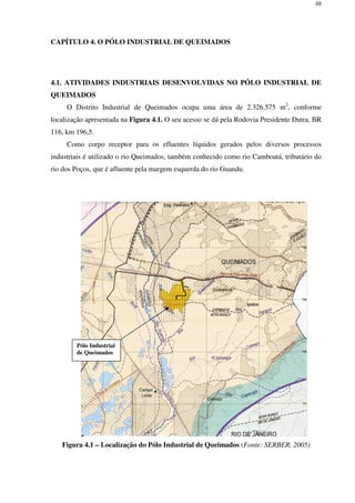 48
CAPÍTULO 4. O PÓLO INDUSTRIAL DE QUEIMADOS
4.1. ATIVIDADES INDUSTRIAIS DESENVOLVIDAS NO PÓLO INDUSTRIAL DE
QUEIMADOS
O Distrito Industrial de Queimados ocupa uma área de 2.326.575 m2
, conforme
localização apresentada na Figura 4.1. O seu acesso se dá pela Rodovia Presidente Dutra, BR
116, km 196,5.
Como corpo receptor para os efluentes líquidos gerados pelos diversos processos
industriais é utilizado o rio Queimados, também conhecido como rio Camboatá, tributário do
rio dos Poços, que é afluente pela margem esquerda do rio Guandu.
Figura 4.1 – Localização do Pólo Industrial de Queimados (Fonte: SERBER, 2005)
Pólo Industrial
de Queimados
 