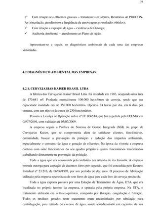 51
Com relação aos efluentes gasosos – tratamentos existentes, Relatórios de PROCON-
Ar (vinculação, atendimento a freqüência de amostragem e resultados obtidos);
Com relação a captação de água – existência de Outorga;
Auditoria Ambiental – atendimento ao Plano de Ação.
Apresentam-se a seguir, os diagnósticos ambientais de cada uma das empresas
vistoriadas.
4.2 DIAGNÓSTICO AMBIENTAL DAS EMPRESAS
4.2.1. CERVEJARIAS KAISER BRASIL LTDA
A fábrica das Cervejarias Kaiser Brasil Ltda. foi instalada em 1983, ocupando uma área
de 170.681 m². Produzia mensalmente 100.000 hectolitros de cerveja, sendo que sua
capacidade instalada era de 350.000 hectolitros. Operava 24 horas por dia, em 6 dias por
semana, com um efetivo de cerca de 230 funcionários.
Possuía a Licença de Operação sob o nº FE 006514, que foi expedida pela FEEMA em
05/07/2004, com validade até 05/07/2009.
A empresa seguia a Política do Sistema de Gestão Integrada (SGI) do grupo de
Cervejarias Kaiser, que se comprometia além de satisfazer clientes, funcionários,
comunidade, buscar a prevenção da poluição e redução dos impactos ambientais,
especialmente o consumo de água e geração de efluentes. Na época da vistoria a empresa
contava com onze funcionários do seu quadro próprio e quatro funcionários terceirizados
trabalhando diretamente na prevenção da poluição.
Toda a água que era consumida pela indústria era retirada do rio Guandu. A empresa
possuía outorga para captação de duzentos litros por segundo, que foi concedida pelo Decreto
Estadual nº 23.216, de 06/06/1997, por um período de dez anos. O processo de fabricação
utilizado pela empresa necessitava de sete litros de água para cada litro de cerveja produzida.
Toda a água captada passava por uma Estação de Tratamento de Água, ETA, que era
localizada no próprio terreno da empresa, e operada pela própria empresa. Na ETA, o
tratamento utilizado era o físico-químico, composto por flotação, coagulação e filtração.
Todos os resíduos gerados neste tratamento eram encaminhados por tubulação para
centrifugação, para retirada do excesso de água, sendo acondicionado em caçamba até sua
 