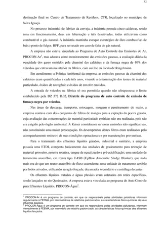 52
destinação final no Centro de Tratamento de Resíduos, CTR, localizado no município de
Nova Iguaçu.
No processo industrial de fabrico da cerveja, a indústria possuía cinco caldeiras, sendo
uma em funcionamento, duas em hibernação e três desativadas, todas utilizavam como
combustível o gás natural. A indústria mantinha estoque estratégico de óleo combustível de
baixo ponto de fulgor, BPF, para ser usado em caso de falta do gás natural.
A empresa não estava vinculada ao Programa de Auto Controle das Emissões do Ar,
PROCON-Ar1
, mas adotava como monitoramento das emissões gasosas, a avaliação diária da
opacidade dos gases emitidos pela chaminé das caldeiras e da fumaça negra de 10% dos
veículos que entravam no interior da fábrica, com auxílio da escala de Ringelmann.
Em atendimento a Política Ambiental da empresa, as emissões gasosas da chaminé das
caldeiras eram quantificadas a cada três anos, visando a determinação dos teores de material
particulado, óxidos de nitrogênio e óxidos de enxofre emitidos.
A entrada de veículos na fábrica só era permitida quando não ultrapassava o limite
estabelecido pela DZ 572 R.02, Diretriz do programa de auto controle de emissão de
fumaça negra por veículos.
Nas áreas de descarga, transporte, estocagem, moagem e peneiramento do malte, a
empresa contava com dois conjuntos de filtros de mangas para a captação da poeira gerada,
cuja avaliação das concentrações de material particulado emitidas não era realizada, pois não
era exigido pelo órgão ambiental. A Kaiser considerava ser essas emissões não significativas,
não constituindo uma maior preocupação. Os desempenhos destes filtros eram realizados pelo
acompanhamento rotineiro de suas condições operacionais e por manutenções preventivas.
Para o tratamento dos efluentes líquidos gerados, industrial e sanitário, a empresa
possuía uma ETDI, composta basicamente das unidades de gradeamento para retenção de
material grosseiro, peneira rotativa, tanque de equalização e pré-acidificação; uma unidade de
tratamento anaeróbio, em reator tipo UASB (Upflow Anaerobic Sludge Blanket), que nada
mais era do que um reator anaeróbio de fluxo ascendente, uma unidade de tratamento aeróbio
por lodos ativados, utilizando aeração forçada; decantador secundário e centrífuga decanter.
Os efluentes líquidos tratados e águas pluviais eram coletados em redes específicas,
sendo lançados no rio Queimados. A empresa estava vinculada ao programa de Auto Controle
para Efluentes Líquidos, PROCON-Água2
.
1
PROCON-Ar é um programa de controle, em que os responsáveis pelas atividades poluidoras informam
regularmente à FEEMA, por intermediários de relatórios padronizados, as características físico-químicas de seus
efluentes gasosos.
2
PROCON-Água é um programa de controle em que os responsáveis pelas atividades poluidoras, informam
mensalmente à FEEMA, por intermédio de relatório padronizado, as características físico-químicas dos efluentes
líquidos lançados.
 