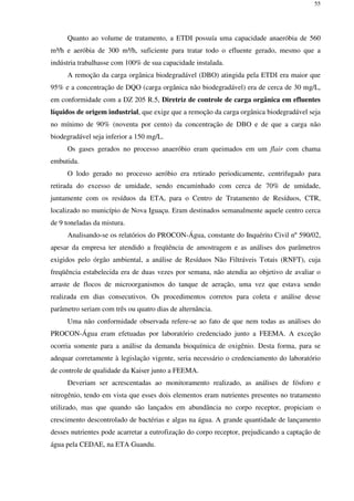 55
Quanto ao volume de tratamento, a ETDI possuía uma capacidade anaeróbia de 560
m³/h e aeróbia de 300 m³/h, suficiente para tratar todo o efluente gerado, mesmo que a
indústria trabalhasse com 100% de sua capacidade instalada.
A remoção da carga orgânica biodegradável (DBO) atingida pela ETDI era maior que
95% e a concentração de DQO (carga orgânica não biodegradável) era de cerca de 30 mg/L,
em conformidade com a DZ 205 R.5, Diretriz de controle de carga orgânica em efluentes
líquidos de origem industrial, que exige que a remoção da carga orgânica biodegradável seja
no mínimo de 90% (noventa por cento) da concentração de DBO e de que a carga não
biodegradável seja inferior a 150 mg/L.
Os gases gerados no processo anaeróbio eram queimados em um flair com chama
embutida.
O lodo gerado no processo aeróbio era retirado periodicamente, centrifugado para
retirada do excesso de umidade, sendo encaminhado com cerca de 70% de umidade,
juntamente com os resíduos da ETA, para o Centro de Tratamento de Resíduos, CTR,
localizado no município de Nova Iguaçu. Eram destinados semanalmente aquele centro cerca
de 9 toneladas da mistura.
Analisando-se os relatórios do PROCON-Água, constante do Inquérito Civil nº 590/02,
apesar da empresa ter atendido a freqüência de amostragem e as análises dos parâmetros
exigidos pelo órgão ambiental, a análise de Resíduos Não Filtráveis Totais (RNFT), cuja
freqüência estabelecida era de duas vezes por semana, não atendia ao objetivo de avaliar o
arraste de flocos de microorganismos do tanque de aeração, uma vez que estava sendo
realizada em dias consecutivos. Os procedimentos corretos para coleta e análise desse
parâmetro seriam com três ou quatro dias de alternância.
Uma não conformidade observada refere-se ao fato de que nem todas as análises do
PROCON-Água eram efetuadas por laboratório credenciado junto a FEEMA. A exceção
ocorria somente para a análise da demanda bioquímica de oxigênio. Desta forma, para se
adequar corretamente à legislação vigente, seria necessário o credenciamento do laboratório
de controle de qualidade da Kaiser junto a FEEMA.
Deveriam ser acrescentadas ao monitoramento realizado, as análises de fósforo e
nitrogênio, tendo em vista que esses dois elementos eram nutrientes presentes no tratamento
utilizado, mas que quando são lançados em abundância no corpo receptor, propiciam o
crescimento descontrolado de bactérias e algas na água. A grande quantidade de lançamento
desses nutrientes pode acarretar a eutrofização do corpo receptor, prejudicando a captação de
água pela CEDAE, na ETA Guandu.
 