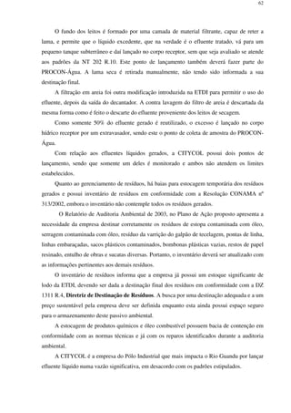 62
O fundo dos leitos é formado por uma camada de material filtrante, capaz de reter a
lama, e permite que o líquido excedente, que na verdade é o efluente tratado, vá para um
pequeno tanque subterrâneo e daí lançado no corpo receptor, sem que seja avaliado se atende
aos padrões da NT 202 R.10. Este ponto de lançamento também deverá fazer parte do
PROCON-Água. A lama seca é retirada manualmente, não tendo sido informada a sua
destinação final.
A filtração em areia foi outra modificação introduzida na ETDI para permitir o uso do
efluente, depois da saída do decantador. A contra lavagem do filtro de areia é descartada da
mesma forma como é feito o descarte do efluente proveniente dos leitos de secagem.
Como somente 50% do efluente gerado é reutilizado, o excesso é lançado no corpo
hídrico receptor por um extravasador, sendo este o ponto de coleta de amostra do PROCON-
Água.
Com relação aos efluentes líquidos gerados, a CITYCOL possui dois pontos de
lançamento, sendo que somente um deles é monitorado e ambos não atendem os limites
estabelecidos.
Quanto ao gerenciamento de resíduos, há baias para estocagem temporária dos resíduos
gerados e possui inventário de resíduos em conformidade com a Resolução CONAMA nº
313/2002, embora o inventário não contemple todos os resíduos gerados.
O Relatório de Auditoria Ambiental de 2003, no Plano de Ação proposto apresenta a
necessidade da empresa destinar corretamente os resíduos de estopa contaminada com óleo,
serragem contaminada com óleo, resíduo da varrição do galpão de tecelagem, pontas de linha,
linhas embaraçadas, sacos plásticos contaminados, bombonas plásticas vazias, restos de papel
resinado, entulho de obras e sucatas diversas. Portanto, o inventário deverá ser atualizado com
as informações pertinentes aos demais resíduos.
O inventário de resíduos informa que a empresa já possui um estoque significante de
lodo da ETDI, devendo ser dada a destinação final dos resíduos em conformidade com a DZ
1311 R.4, Diretriz de Destinação de Resíduos. A busca por uma destinação adequada e a um
preço sustentável pela empresa deve ser definida enquanto esta ainda possui espaço seguro
para o armazenamento deste passivo ambiental.
A estocagem de produtos químicos e óleo combustível possuem bacia de contenção em
conformidade com as normas técnicas e já com os reparos identificados durante a auditoria
ambiental.
A CITYCOL é a empresa do Pólo Industrial que mais impacta o Rio Guandu por lançar
efluente líquido numa vazão significativa, em desacordo com os padrões estipulados.
 