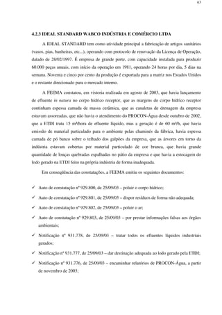 63
4.2.3 IDEAL STANDARD WABCO INDÚSTRIA E COMÉRCIO LTDA
A IDEAL STANDARD tem como atividade principal a fabricação de artigos sanitários
(vasos, pias, banheiras, etc...), operando com protocolo de renovação da Licença de Operação,
datado de 28/02/1997. É empresa de grande porte, com capacidade instalada para produzir
60.000 peças anuais, com início da operação em 1981, operando 24 horas por dia, 5 dias na
semana. Noventa e cinco por cento da produção é exportada para a matriz nos Estados Unidos
e o restante direcionado para o mercado interno.
A FEEMA constatou, em vistoria realizada em agosto de 2003, que havia lançamento
de efluente in natura no corpo hídrico receptor, que as margens do corpo hídrico receptor
continham espessa camada de massa cerâmica, que as canaletas de drenagem da empresa
estavam assoreadas, que não havia o atendimento do PROCON-Água desde outubro de 2002,
que a ETDI trata 15 m³/hora de efluente líquido, mas a geração é de 60 m³/h, que havia
emissão de material particulado para o ambiente pelas chaminés da fábrica, havia espessa
camada de pó banco sobre o telhado dos galpões da empresa, que as árvores em torno da
indústria estavam cobertas por material particulado de cor branca, que havia grande
quantidade de louças quebradas espalhadas no pátio da empresa e que havia a estocagem do
lodo gerado na ETDI feito na própria indústria de forma inadequada.
Em conseqüência das constatações, a FEEMA emitiu os seguintes documentos:
Auto de constatação nº 929.800, de 25/09/03 – poluir o corpo hídrico;
Auto de constatação nº 929.801, de 25/09/03 – dispor resíduos de forma não adequada;
Auto de constatação nº 929.802, de 25/09/03 – poluir o ar;
Auto de constatação nº 929.803, de 25/09/03 – por prestar informações falsas aos órgãos
ambientais;
Notificação nº 931.778, de 25/09/03 – tratar todos os efluentes líquidos industriais
gerados;
Notificação nº 931.777, de 25/09/03 – dar destinação adequada ao lodo gerado pela ETDI;
Notificação nº 931.776, de 25/09/03 – encaminhar relatórios de PROCON-Água, a partir
de novembro de 2003;
 