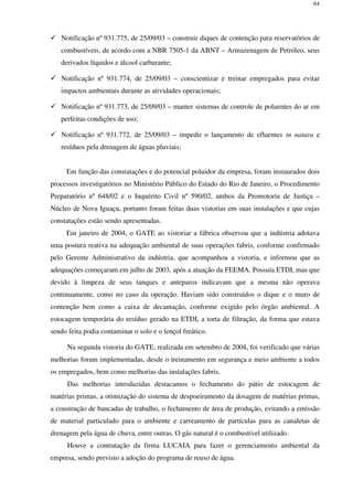 64
Notificação nº 931.775, de 25/09/03 – construir diques de contenção para reservatórios de
combustíveis, de acordo com a NBR 7505-1 da ABNT – Armazenagem de Petróleo, seus
derivados líquidos e álcool carburante;
Notificação nº 931.774, de 25/09/03 – conscientizar e treinar empregados para evitar
impactos ambientais durante as atividades operacionais;
Notificação nº 931.773, de 25/09/03 – manter sistemas de controle de poluentes do ar em
perfeitas condições de uso;
Notificação nº 931.772, de 25/09/03 – impedir o lançamento de efluentes in natura e
resíduos pela drenagem de águas pluviais;
Em função das constatações e do potencial poluidor da empresa, foram instaurados dois
processos investigatórios no Ministério Público do Estado do Rio de Janeiro, o Procedimento
Preparatório nº 648/02 e o Inquérito Civil nº 590/02, ambos da Promotoria de Justiça –
Núcleo de Nova Iguaçu, portanto foram feitas duas vistorias em suas instalações e que cujas
constatações estão sendo apresentadas.
Em janeiro de 2004, o GATE ao vistoriar a fábrica observou que a indústria adotava
uma postura reativa na adequação ambiental de suas operações fabris, conforme confirmado
pelo Gerente Administrativo da indústria, que acompanhou a vistoria, e informou que as
adequações começaram em julho de 2003, após a atuação da FEEMA. Possuía ETDI, mas que
devido à limpeza de seus tanques e anteparos indicavam que a mesma não operava
continuamente, como no caso da operação. Haviam sido construídos o dique e o muro de
contenção bem como a caixa de decantação, conforme exigido pelo órgão ambiental. A
estocagem temporária do resíduo gerado na ETDI, a torta de filtração, da forma que estava
sendo feita podia contaminar o solo e o lençol freático.
Na segunda vistoria do GATE, realizada em setembro de 2004, foi verificado que várias
melhorias foram implementadas, desde o treinamento em segurança e meio ambiente a todos
os empregados, bem como melhorias das instalações fabris.
Das melhorias introduzidas destacamos o fechamento do pátio de estocagem de
matérias primas, a otimização do sistema de despoeiramento da dosagem de matérias primas,
a construção de bancadas de trabalho, o fechamento de área de produção, evitando a emissão
de material particulado para o ambiente e carreamento de partículas para as canaletas de
drenagem pela água de chuva, entre outras. O gás natural é o combustível utilizado.
Houve a contratação da firma LUCAIA para fazer o gerenciamento ambiental da
empresa, sendo previsto a adoção do programa de reuso de água.
 