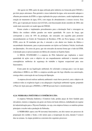 65
Até agosto de 2004, parte da água utilizada pela indústria era fornecida pela CEDAE e
por dois poços artesianos. Para permitir o reuso industrial da água, seria necessário adequar o
efluente proveniente da ETDI e a água explotada dos poços artesianos, sendo implantada uma
estação de tratamento da água, ETA, com etapas de abrandamento e osmose reversa. Esta
ETA, que é operada por técnicos da LUCAIA, está funcionando desde setembro de 2004, não
sendo mais necessário ser usado água da CEDAE.
Foram criados e implantados procedimentos para a destinação final e estocagem na
fábrica dos resíduos sólidos gerados em maior quantidade. Os cacos de louça, que
corresponde a cerca de 10% da produção, são estocados em caçamba para posterior
encaminhamento ao Centro de Tratamento de Resíduos, CTR, em Nova Iguaçu, o lodo da
ETDI, cerca de 30 toneladas por dia, é estocado a céu aberto nos fundos da fábrica e
encaminhado diariamente, para co-processamento em tijolos na Cerâmica Vulcão, localizada
em Queimados.. Os restos de gesso, que são estocados da mesma forma que o lodo da ETDI,
é destinado para co-processamento em fábrica de cimento no Espírito Santo.
A IDEAL STANDARD é a empresa do Pólo Industrial que implantou a maior
quantidade de ações com o objetivo de seu enquadramento ambiental e trazendo como
conseqüências melhorias de segurança do trabalho e higiene ocupacional para seus
funcionários.
Como parte de sua legalização ambiental, foi solicitado a outorga para o uso da água
subterrânea à SERLA, em 2004 e a empresa acredita que tão logo obtenha essa autorização,
consiga obter a renovação de sua Licença de Operação.
A empresa deverá realizar auditoria ambiental o mais breve possível, com o objetivo de
conhecer todas as exigências legais a sua adequação a legislação ambiental vigente, propondo
o Plano de Ação para que a FEEMA e o MP-RJ possam fazer o monitoramento.
4.2.4. NEBRASKA INDÚSTRIA E COMÉRCIO LTDA
A empresa Nebraska Indústria e Comércio Ltda. produz peças de ferro fundido para
elevadores, tratores e máquinas em geral, em fornos de fusão elétricos, trabalhando em regime
de industrialização para a Thyssen Fundição, ou seja, esta empresa fornece as matérias primas
principais e recebe toda a produção da Nebraska.
A NEBRASKA opera com 90 (noventa) funcionários, em dois turnos nos processos de
preparação dos moldes e fusão, e três turnos para a recuperação da areia, durante 5 (cinco)
dias na semana. As etapas produtivas consistem dos seguintes processos:
 